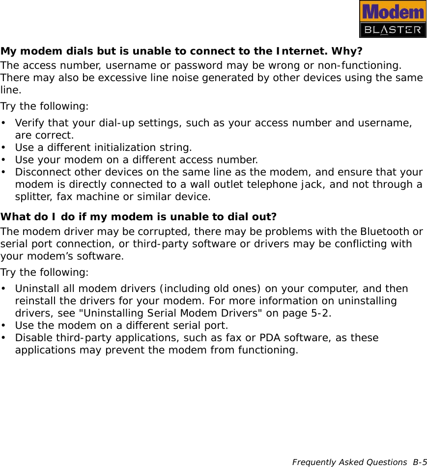 Frequently Asked Questions  B-5My modem dials but is unable to connect to the Internet. Why?The access number, username or password may be wrong or non-functioning. There may also be excessive line noise generated by other devices using the same line.Try the following:• Verify that your dial-up settings, such as your access number and username, are correct.• Use a different initialization string.• Use your modem on a different access number.• Disconnect other devices on the same line as the modem, and ensure that your modem is directly connected to a wall outlet telephone jack, and not through a splitter, fax machine or similar device.What do I do if my modem is unable to dial out?The modem driver may be corrupted, there may be problems with the Bluetooth or serial port connection, or third-party software or drivers may be conflicting with your modem’s software.Try the following:• Uninstall all modem drivers (including old ones) on your computer, and then reinstall the drivers for your modem. For more information on uninstalling drivers, see &quot;Uninstalling Serial Modem Drivers&quot; on page 5-2.• Use the modem on a different serial port.• Disable third-party applications, such as fax or PDA software, as these applications may prevent the modem from functioning.