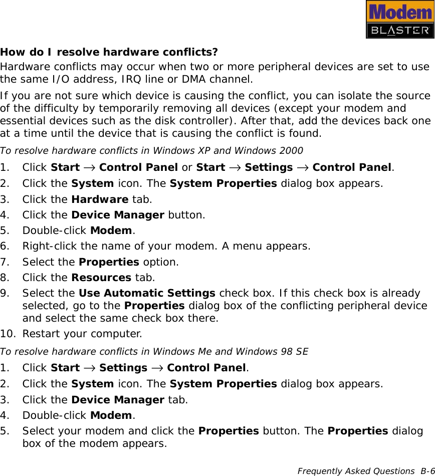 Frequently Asked Questions  B-6How do I resolve hardware conflicts?Hardware conflicts may occur when two or more peripheral devices are set to use the same I/O address, IRQ line or DMA channel.If you are not sure which device is causing the conflict, you can isolate the source of the difficulty by temporarily removing all devices (except your modem and essential devices such as the disk controller). After that, add the devices back one at a time until the device that is causing the conflict is found.To resolve hardware conflicts in Windows XP and Windows 20001. Click Start →  Control Panel or Start →  Settings →  Control Panel.2. Click the System icon. The System Properties dialog box appears.3. Click the Hardware tab.4. Click the Device Manager button.5. Double-click Modem.6. Right-click the name of your modem. A menu appears.7. Select the Properties option.8. Click the Resources tab.9. Select the Use Automatic Settings check box. If this check box is already selected, go to the Properties dialog box of the conflicting peripheral device and select the same check box there.10. Restart your computer.To resolve hardware conflicts in Windows Me and Windows 98 SE1. Click Start →  Settings →  Control Panel.2. Click the System icon. The System Properties dialog box appears.3. Click the Device Manager tab.4. Double-click Modem.5. Select your modem and click the Properties button. The Properties dialog box of the modem appears.