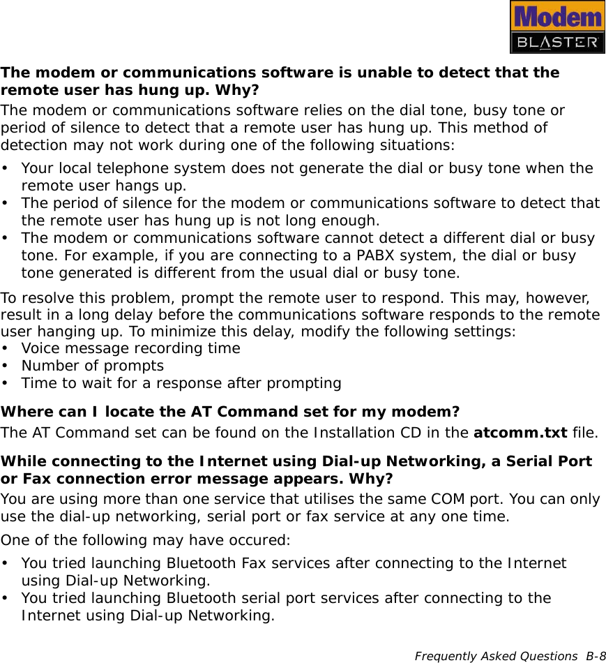 Frequently Asked Questions  B-8The modem or communications software is unable to detect that the remote user has hung up. Why?The modem or communications software relies on the dial tone, busy tone or period of silence to detect that a remote user has hung up. This method of detection may not work during one of the following situations:• Your local telephone system does not generate the dial or busy tone when the remote user hangs up.• The period of silence for the modem or communications software to detect that the remote user has hung up is not long enough.• The modem or communications software cannot detect a different dial or busy tone. For example, if you are connecting to a PABX system, the dial or busy tone generated is different from the usual dial or busy tone.To resolve this problem, prompt the remote user to respond. This may, however, result in a long delay before the communications software responds to the remote user hanging up. To minimize this delay, modify the following settings:• Voice message recording time• Number of prompts• Time to wait for a response after promptingWhere can I locate the AT Command set for my modem?The AT Command set can be found on the Installation CD in the atcomm.txt file.While connecting to the Internet using Dial-up Networking, a Serial Port or Fax connection error message appears. Why?You are using more than one service that utilises the same COM port. You can only use the dial-up networking, serial port or fax service at any one time.One of the following may have occured:• You tried launching Bluetooth Fax services after connecting to the Internet using Dial-up Networking.• You tried launching Bluetooth serial port services after connecting to the Internet using Dial-up Networking.