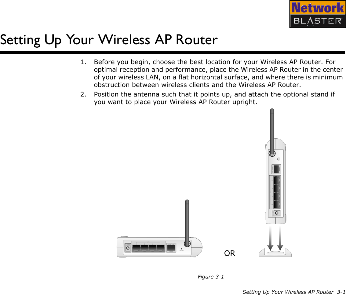 Setting Up Your Wireless AP Router  3-1Setting Up Your Wireless AP Router1. Before you begin, choose the best location for your Wireless AP Router. For optimal reception and performance, place the Wireless AP Router in the center of your wireless LAN, on a flat horizontal surface, and where there is minimum obstruction between wireless clients and the Wireless AP Router.2. Position the antenna such that it points up, and attach the optional stand if you want to place your Wireless AP Router upright.Figure 3-1OR