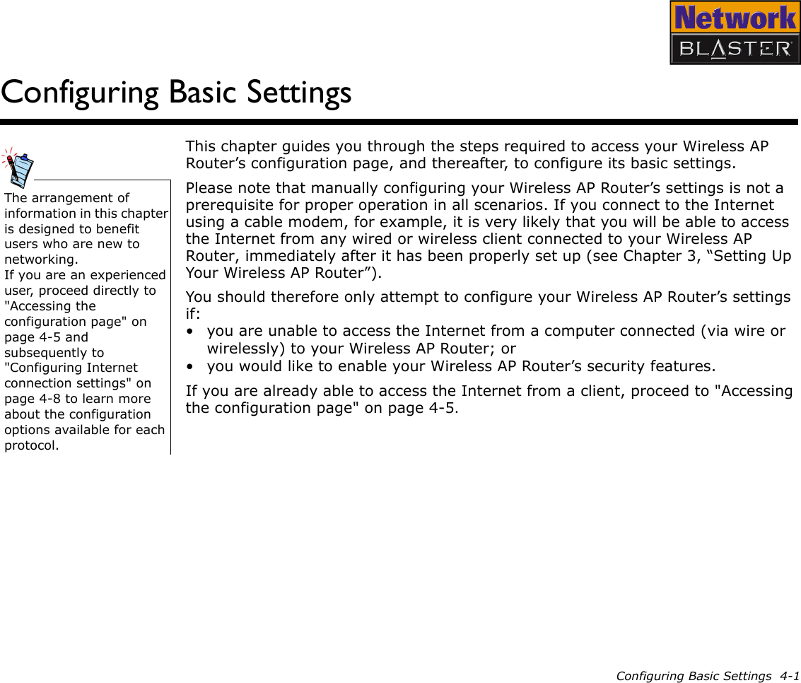 Configuring Basic Settings  4-1Configuring Basic SettingsThis chapter guides you through the steps required to access your Wireless AP Router’s configuration page, and thereafter, to configure its basic settings.Please note that manually configuring your Wireless AP Router’s settings is not a prerequisite for proper operation in all scenarios. If you connect to the Internet using a cable modem, for example, it is very likely that you will be able to access the Internet from any wired or wireless client connected to your Wireless AP Router, immediately after it has been properly set up (see Chapter 3, “Setting Up Your Wireless AP Router”).You should therefore only attempt to configure your Wireless AP Router’s settings if:• you are unable to access the Internet from a computer connected (via wire or wirelessly) to your Wireless AP Router; or• you would like to enable your Wireless AP Router’s security features.If you are already able to access the Internet from a client, proceed to &quot;Accessing the configuration page&quot; on page 4-5.The arrangement of information in this chapter is designed to benefit users who are new to networking.If you are an experienced user, proceed directly to &quot;Accessing the configuration page&quot; on page 4-5 and subsequently to &quot;Configuring Internet connection settings&quot; on page 4-8 to learn more about the configuration options available for each protocol.