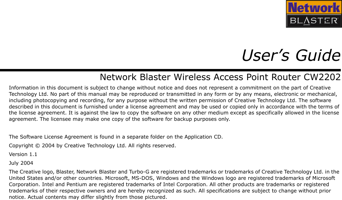 User’s GuideNetwork Blaster Wireless Access Point Router CW2202Information in this document is subject to change without notice and does not represent a commitment on the part of Creative Technology Ltd. No part of this manual may be reproduced or transmitted in any form or by any means, electronic or mechanical, including photocopying and recording, for any purpose without the written permission of Creative Technology Ltd. The software described in this document is furnished under a license agreement and may be used or copied only in accordance with the terms of the license agreement. It is against the law to copy the software on any other medium except as specifically allowed in the license agreement. The licensee may make one copy of the software for backup purposes only.The Software License Agreement is found in a separate folder on the Application CD.Copyright © 2004 by Creative Technology Ltd. All rights reserved.Version 1.1July 2004The Creative logo, Blaster, Network Blaster and Turbo-G are registered trademarks or trademarks of Creative Technology Ltd. in the United States and/or other countries. Microsoft, MS-DOS, Windows and the Windows logo are registered trademarks of Microsoft Corporation. Intel and Pentium are registered trademarks of Intel Corporation. All other products are trademarks or registered trademarks of their respective owners and are hereby recognized as such. All specifications are subject to change without prior notice. Actual contents may differ slightly from those pictured.