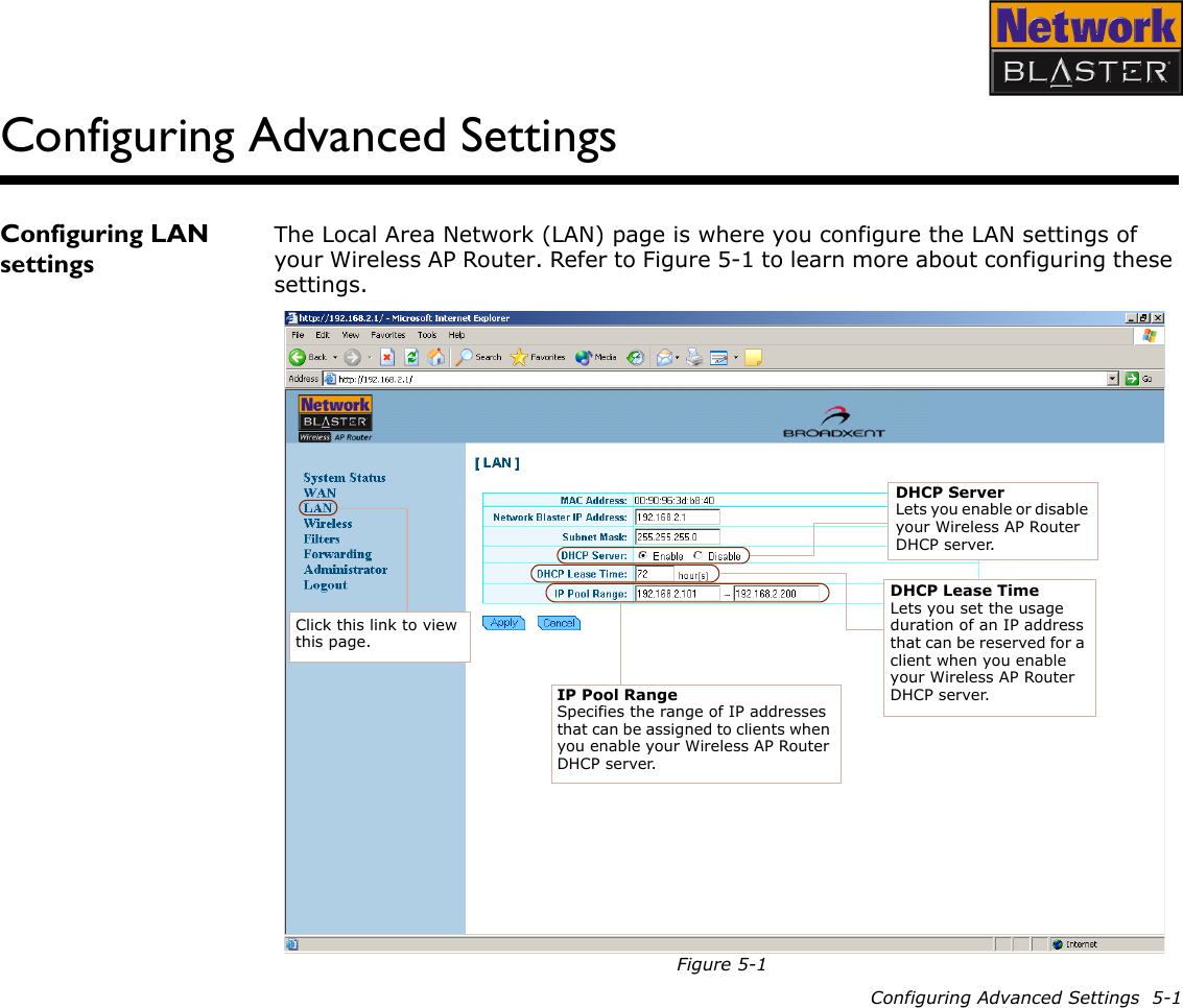Configuring Advanced Settings  5-1Configuring Advanced SettingsConfiguring LAN settingsThe Local Area Network (LAN) page is where you configure the LAN settings of your Wireless AP Router. Refer to Figure 5-1 to learn more about configuring these settings.Figure 5-1Click this link to view this page.DHCP ServerLets you enable or disable your Wireless AP Router DHCP server.IP Pool RangeSpecifies the range of IP addresses that can be assigned to clients when you enable your Wireless AP Router DHCP server.DHCP Lease TimeLets you set the usage duration of an IP address that can be reserved for a client when you enable your Wireless AP Router DHCP server.