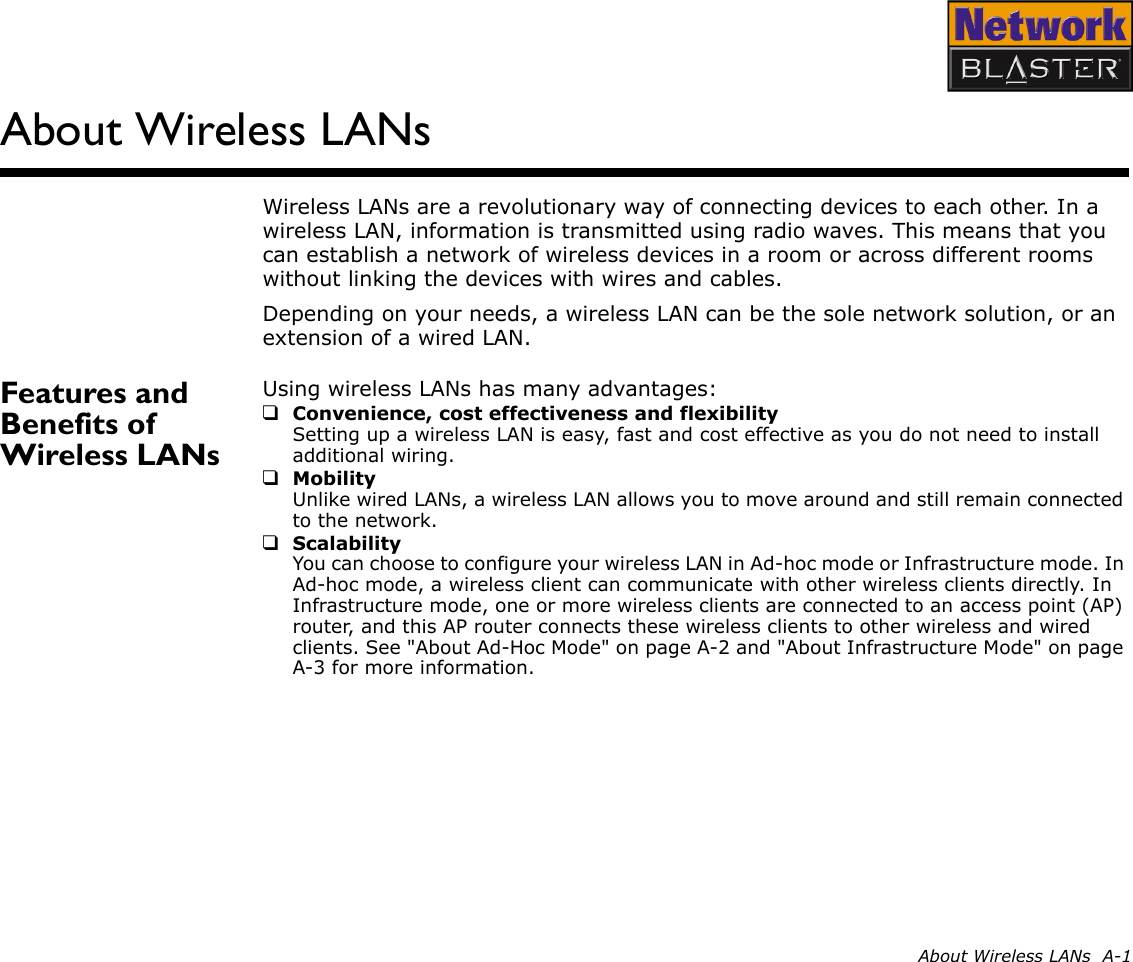 About Wireless LANs  A-1About Wireless LANsWireless LANs are a revolutionary way of connecting devices to each other. In a wireless LAN, information is transmitted using radio waves. This means that you can establish a network of wireless devices in a room or across different rooms without linking the devices with wires and cables.Depending on your needs, a wireless LAN can be the sole network solution, or an extension of a wired LAN.Features and Benefits of Wireless LANsUsing wireless LANs has many advantages:❑Convenience, cost effectiveness and flexibilitySetting up a wireless LAN is easy, fast and cost effective as you do not need to install additional wiring.❑MobilityUnlike wired LANs, a wireless LAN allows you to move around and still remain connected to the network.❑ScalabilityYou can choose to configure your wireless LAN in Ad-hoc mode or Infrastructure mode. In Ad-hoc mode, a wireless client can communicate with other wireless clients directly. In Infrastructure mode, one or more wireless clients are connected to an access point (AP) router, and this AP router connects these wireless clients to other wireless and wired clients. See &quot;About Ad-Hoc Mode&quot; on page A-2 and &quot;About Infrastructure Mode&quot; on page A-3 for more information.