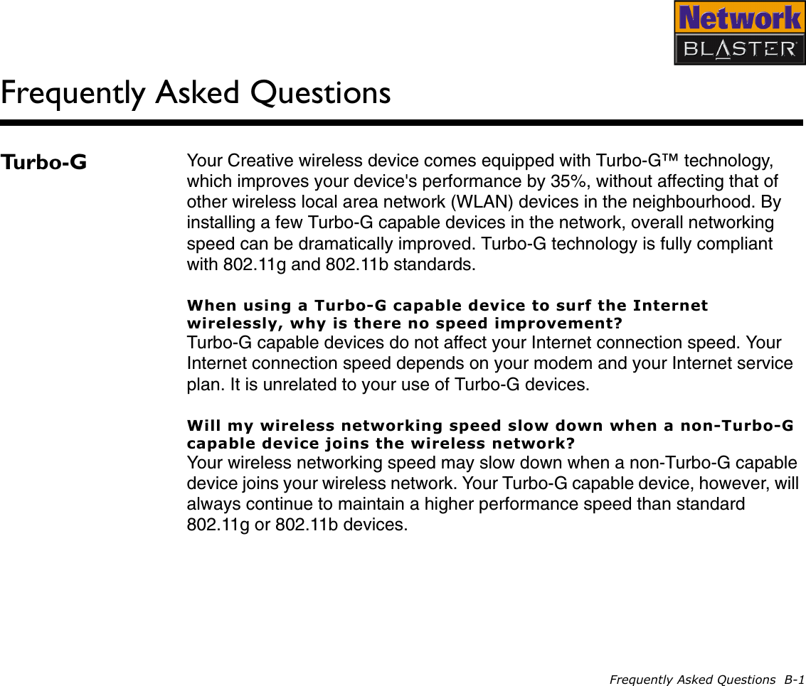 Frequently Asked Questions  B-1Frequently Asked QuestionsTurbo-G Your Creative wireless device comes equipped with Turbo-G™ technology, which improves your device&apos;s performance by 35%, without affecting that of other wireless local area network (WLAN) devices in the neighbourhood. By installing a few Turbo-G capable devices in the network, overall networking speed can be dramatically improved. Turbo-G technology is fully compliant with 802.11g and 802.11b standards.When using a Turbo-G capable device to surf the Internet wirelessly, why is there no speed improvement?Turbo-G capable devices do not affect your Internet connection speed. Your Internet connection speed depends on your modem and your Internet service plan. It is unrelated to your use of Turbo-G devices.Will my wireless networking speed slow down when a non-Turbo-G capable device joins the wireless network?Your wireless networking speed may slow down when a non-Turbo-G capable device joins your wireless network. Your Turbo-G capable device, however, will always continue to maintain a higher performance speed than standard 802.11g or 802.11b devices.