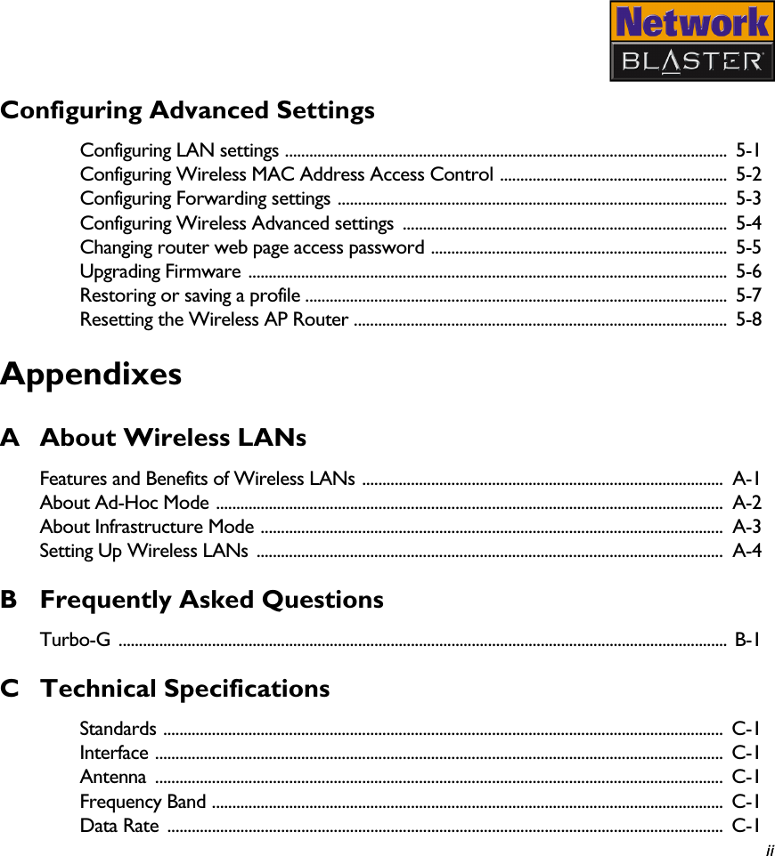   ii iiConfiguring Advanced SettingsConfiguring LAN settings .............................................................................................................  5-1Configuring Wireless MAC Address Access Control ........................................................  5-2Configuring Forwarding settings ................................................................................................ 5-3Configuring Wireless Advanced settings  ................................................................................  5-4Changing router web page access password .........................................................................  5-5Upgrading Firmware ......................................................................................................................  5-6Restoring or saving a profile ........................................................................................................  5-7Resetting the Wireless AP Router ............................................................................................  5-8AppendixesA About Wireless LANsFeatures and Benefits of Wireless LANs ......................................................................................... A-1About Ad-Hoc Mode .............................................................................................................................  A-2About Infrastructure Mode ..................................................................................................................  A-3Setting Up Wireless LANs  ...................................................................................................................  A-4B Frequently Asked QuestionsTurbo-G ...................................................................................................................................................... B-1C Technical SpecificationsStandards ..........................................................................................................................................  C-1Interface ............................................................................................................................................  C-1Antenna ............................................................................................................................................  C-1Frequency Band ..............................................................................................................................  C-1Data Rate  .........................................................................................................................................  C-1