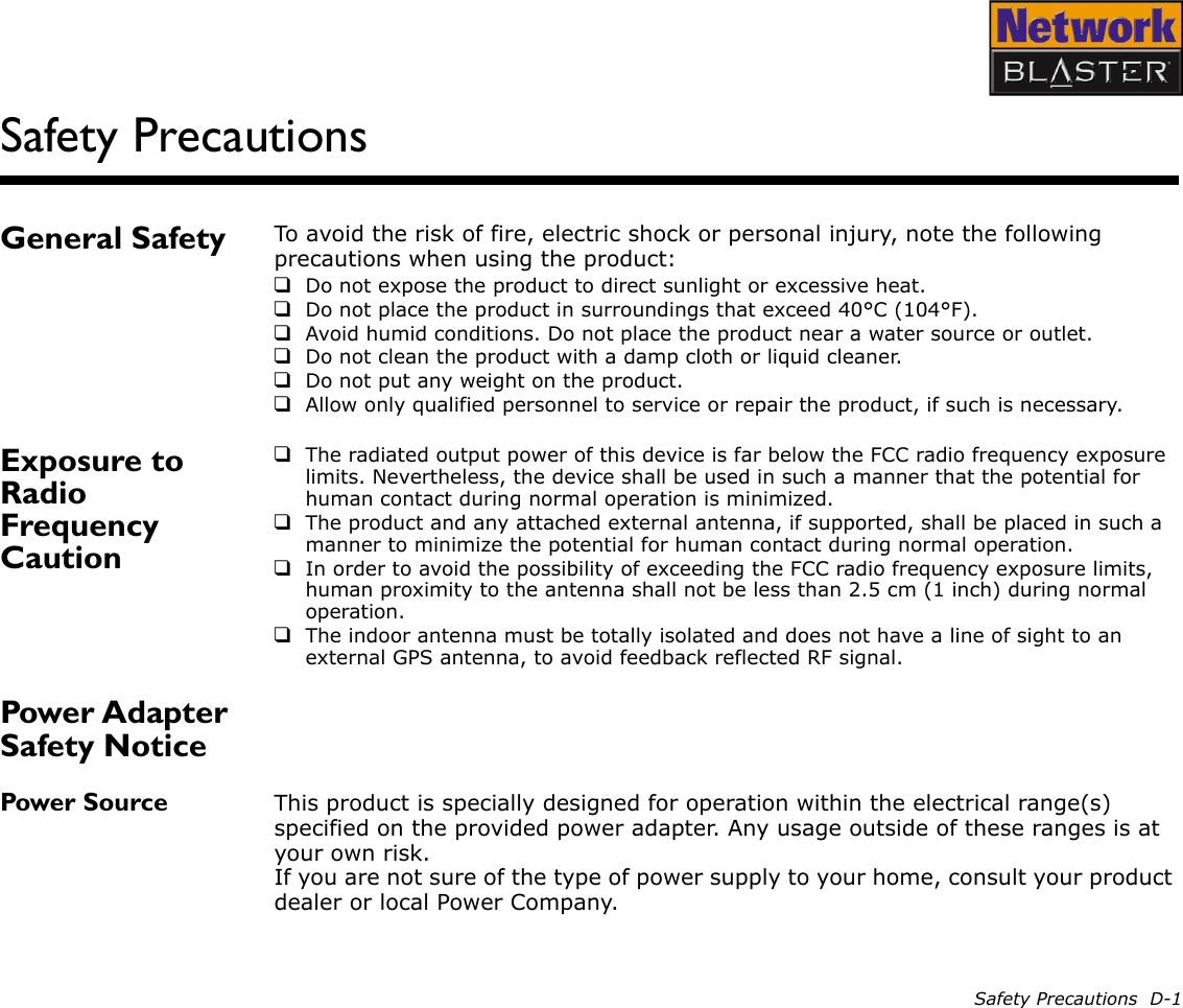 Safety Precautions  D-1Safety PrecautionsGeneral Safety To avoid the risk of fire, electric shock or personal injury, note the following precautions when using the product:❑Do not expose the product to direct sunlight or excessive heat.❑Do not place the product in surroundings that exceed 40°C (104°F).❑Avoid humid conditions. Do not place the product near a water source or outlet.❑Do not clean the product with a damp cloth or liquid cleaner.❑Do not put any weight on the product.❑Allow only qualified personnel to service or repair the product, if such is necessary.Exposure to Radio Frequency Caution❑The radiated output power of this device is far below the FCC radio frequency exposure limits. Nevertheless, the device shall be used in such a manner that the potential for human contact during normal operation is minimized.❑The product and any attached external antenna, if supported, shall be placed in such a manner to minimize the potential for human contact during normal operation.❑In order to avoid the possibility of exceeding the FCC radio frequency exposure limits, human proximity to the antenna shall not be less than 2.5 cm (1 inch) during normal operation.❑The indoor antenna must be totally isolated and does not have a line of sight to an external GPS antenna, to avoid feedback reflected RF signal.Power Adapter Safety NoticePower Source This product is specially designed for operation within the electrical range(s) specified on the provided power adapter. Any usage outside of these ranges is at your own risk. If you are not sure of the type of power supply to your home, consult your product dealer or local Power Company.