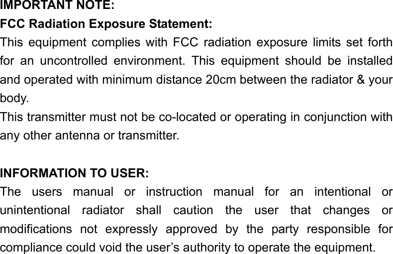  IMPORTANT NOTE: FCC Radiation Exposure Statement: This equipment complies with FCC radiation exposure limits set forth for an uncontrolled environment. This equipment should be installed and operated with minimum distance 20cm between the radiator &amp; your body. This transmitter must not be co-located or operating in conjunction with any other antenna or transmitter.  INFORMATION TO USER: The users manual or instruction manual for an intentional or unintentional radiator shall caution the user that changes or modifications not expressly approved by the party responsible for compliance could void the user’s authority to operate the equipment. 