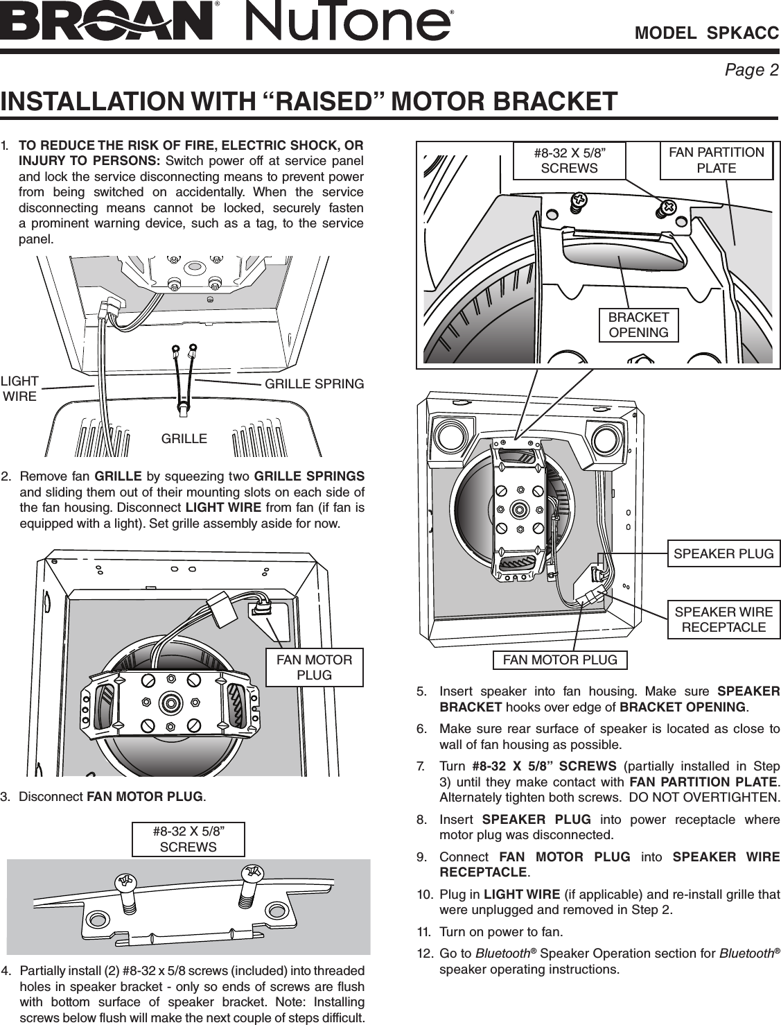 MODEL  SPKACCPage 2INSTALLATION WITH “RAISED” MOTOR BRACKET1.  TO REDUCE THE RISK OF FIRE, ELECTRIC SHOCK, OR INJURY TO PERSONS: Switch power off at service panel and lock the service disconnecting means to prevent power from being switched on accidentally. When the service disconnecting means cannot be locked, securely fasten a prominent warning device, such as a tag, to the service panel.2.  Remove fan GRILLE by squeezing two GRILLE SPRINGS and sliding them out of their mounting slots on each side of the fan housing. Disconnect LIGHT WIRE from fan (if fan is equipped with a light). Set grille assembly aside for now.GRILLE SPRINGGRILLELIGHT WIRE4.  Partially install (2) #8-32 x 5/8 screws (included) into threaded holes in speaker bracket - only so ends of screws are flush with bottom surface of speaker bracket. Note: Installing screws below flush will make the next couple of steps difficult.5.  Insert speaker into fan housing. Make sure SPEAKER BRACKET hooks over edge of BRACKET OPENING.6.  Make sure rear surface of speaker is located as close to wall of fan housing as possible.7. Turn #8-32 X 5/8” SCREWS (partially installed in Step 3) until they make contact with FAN PARTITION PLATE. Alternately tighten both screws.  DO NOT OVERTIGHTEN.8. Insert SPEAKER PLUG into power receptacle where motor plug was disconnected.9. Connect FAN MOTOR PLUG into SPEAKER WIRE RECEPTACLE.10.  Plug in LIGHT WIRE (if applicable) and re-install grille that were unplugged and removed in Step 2.11.  Turn on power to fan.12.  Go to Bluetooth® Speaker Operation section for Bluetooth® speaker operating instructions.SPEAKER PLUG3. Disconnect FAN MOTOR PLUG.BRACKET OPENINGFAN PARTITION PLATE#8-32 X 5/8” SCREWS#8-32 X 5/8” SCREWSFAN MOTOR PLUGSPEAKER WIRE RECEPTACLEFAN MOTOR PLUG