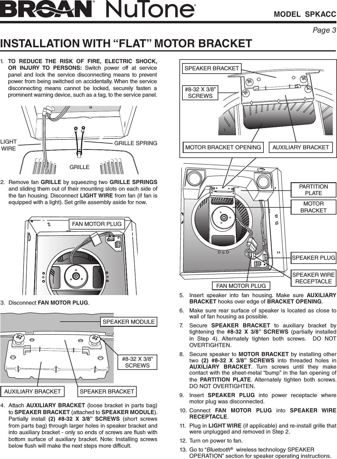 MODEL  SPKACCPage 3INSTALLATION WITH “FLAT” MOTOR BRACKET1.  TO REDUCE THE RISK OF FIRE, ELECTRIC SHOCK, OR INJURY TO PERSONS: Switch power off at service panel and lock the service disconnecting means to prevent power from being switched on accidentally. When the service disconnecting means cannot be locked, securely fasten a prominent warning device, such as a tag, to the service panel.2.  Remove fan GRILLE by squeezing two GRILLE SPRINGS and sliding them out of their mounting slots on each side of the fan housing. Disconnect LIGHT WIRE from fan (if fan is equipped with a light). Set grille assembly aside for now.GRILLE3. Disconnect FAN MOTOR PLUG.FAN MOTOR PLUG4. Attach AUXILIARY BRACKET (loose bracket in parts bag) to SPEAKER BRACKET (attached to SPEAKER MODULE). Partially install (2) #8-32 X 3/8” SCREWS (short screws from parts bag) through larger holes in speaker bracket and into auxiliary bracket - only so ends of screws are flush with bottom surface of auxiliary bracket. Note: Installing screws below flush will make the next steps more difficult.#8-32 X 3/8” SCREWSSPEAKER MODULEAUXILIARY BRACKET SPEAKER BRACKET5.  Insert speaker into fan housing. Make sure AUXILIARY BRACKET hooks over edge of BRACKET OPENING.6.  Make sure rear surface of speaker is located as close to wall of fan housing as possible.7. Secure SPEAKER BRACKET to auxiliary bracket by tightening the #8-32 X 3/8” SCREWS (partially installed in Step 4). Alternately tighten both screws.  DO NOT OVERTIGHTEN.8.  Secure speaker to MOTOR BRACKET by installing other two  (2) #8-32 X 3/8” SCREWS into threaded holes in AUXILIARY BRACKET. Turn screws until they make contact with the sheet-metal “bump” in the fan opening of the  PARTITION PLATE.  Alternately tighten both screws.  DO NOT OVERTIGHTEN.9. Insert SPEAKER PLUG into power receptacle where motor plug was disconnected. 10. Connect  FAN MOTOR PLUG into SPEAKER WIRE RECEPTACLE.11.  Plug in LIGHT WIRE (if applicable) and re-install grille that were unplugged and removed in Step 2.12.  Turn on power to fan.13.  Go to “Bluetooth®  wireless technology SPEAKER OPERATION” section for speaker operating instructions.MOTOR BRACKET OPENING AUXILIARY BRACKET#8-32 X 3/8” SCREWSSPEAKER BRACKETSPEAKER PLUGFAN MOTOR PLUGSPEAKER WIRE RECEPTACLEMOTOR BRACKETPARTITION PLATEGRILLE SPRINGLIGHT WIRE