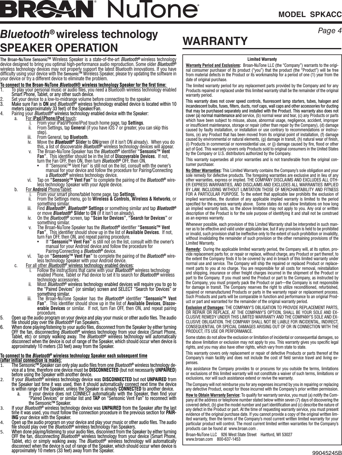 MODEL  SPKACCPage 4Bluetooth® wireless technology SPEAKER OPERATIONWARRANTY99045245BLimited WarrantyWarranty Period and Exclusions:  Broan-NuTone LLC (the “Company”) warrants to the origi-nal consumer purchaser of its product (“you”) that the product (the “Product”) will be free from material defects in the Product or its workmanship for a period of one (1) year from the date of original purchase.The limited warranty period for any replacement parts provided by the Company and for any Products repaired or replaced under this limited warranty shall be the remainder of the original warranty period.This warranty does not cover speed controls, fluorescent lamp starters, tubes, halogen and incandescent bulbs, fuses, filters, ducts, roof caps, wall caps and other accessories for ducting that may be purchased separately and installed with the Product. This warranty also does not cover (a)normal maintenance and service, (b)normal wear and tear, (c)any Products or parts which have been subject to misuse, abuse, abnormal usage, negligence, accident, improper or insufficient maintenance, storage or repair (other than repair by the Company), (d)damage caused by faulty installation, or installation or use contrary to recommendations or instruc-tions, (e)any Product that has been moved from its original point of installation, (f)damage caused by environmental or natural elements, (g)damage in transit, (h)natural wear of finish, (i)Products in commercial or nonresidential use, or (j)damage caused by fire, flood or other act of God. This warranty covers only Products sold to original consumers in the United States by the Company or U.S. distributors authorized by the Company.  This warranty supersedes all prior warranties and is not transferable from the original con-sumer purchaser.  No Other Warranties: This Limited Warranty contains the Company’s sole obligation and your sole remedy for defective products. The foregoing warranties are exclusive and in lieu of any other warranties, express or implied. THE COMPANY DISCLAIMS AND EXCLUDES ALL OTH-ER EXPRESS WARRANTIES, AND DISCLAIMS AND EXCLUDES ALL WARRANTIES IMPLIED BY LAW, INCLUDING WITHOUT LIMITATION THOSE OF MERCHANTABILITY AND FITNESS FOR A PARTICULAR PURPOSE. To the extent that applicable law prohibits the exclusion of implied warranties, the duration of any applicable implied warranty is limited to the period specified for the express warranty above.  Some states do not allow limitations on how long an implied warranty lasts, so the above limitation may not apply to you. Any oral or written description of the Product is for the sole purpose of identifying it and shall not be construed as an express warranty.Whenever possible, each provision of this Limited Warranty shall be interpreted in such man-ner as to be effective and valid under applicable law, but if any provision is held to be prohibited or invalid, such provision shall be ineffective only to the extent of such prohibition or invalidity, without invalidating the remainder of such provision or the other remaining provisions of the Limited Warranty.Remedy:  During the applicable limited warranty period, the Company will, at its option, pro-vide replacement parts for, or repair or replace, without charge, any Product or part thereof, to the extent the Company finds it to be covered by and in breach of this limited warranty under normal use and service. The Company will ship the repaired or replaced Product or replace-ment parts to you at no charge. You are responsible for all costs for removal, reinstallation and shipping, insurance or other freight charges incurred in the shipment of the Product or part to the Company. If you must send the Product or part to the Company, as instructed by the Company, you must properly pack the Product or part—the Company is not responsible for damage in transit. The Company reserves the right to utilize reconditioned, refurbished, repaired or remanufactured Products or parts in the warranty repair or replacement process. Such Products and parts will be comparable in function and performance to an original Prod-uct or part and warranted for the remainder of the original warranty period.  Exclusion of Damages: THE COMPANY’S OBLIGATION TO PROVIDE REPLACEMENT PARTS, OR REPAIR OR REPLACE, AT THE COMPANY’S OPTION, SHALL BE YOUR SOLE AND EX-CLUSIVE REMEDY UNDER THIS LIMITED WARRANTY AND THE COMPANY’S SOLE AND EX-CLUSIVE OBLIGATION. THE COMPANY SHALL NOT BE LIABLE FOR INCIDENTAL, INDIRECT, CONSEQUENTIAL OR SPECIAL DAMAGES ARISING OUT OF OR IN CONNECTION WITH THE PRODUCT, ITS USE OR PERFORMANCE.  Some states do not allow the exclusion or limitation of incidental or consequential damages, so the above limitation or exclusion may not apply to you. This warranty gives you specific legal rights, and you may also have other rights, which vary from state to state.  This warranty covers only replacement or repair of defective Products or parts thereof at the Company’s main facility and does not include the cost of field service travel and living ex-penses.Any assistance the Company provides to or procures for you outside the terms, limitations or exclusions of this limited warranty will not constitute a waiver of such terms, limitations or exclusions, nor will such assistance extend or revive the warranty.The Company will not reimburse you for any expenses incurred by you in repairing or replacing any defective Product, except for those incurred with the Company’s prior written permission.How to Obtain Warranty Service: To qualify for warranty service, you must (a)notify the Com-pany at the address or telephone number stated below within seven (7)days of discovering the covered defect, (b)give the model number and part identification and (c)describe the nature of any defect in the Product or part. At the time of requesting warranty service, you must present evidence of the original purchase date. If you cannot provide a copy of the original written lim-ited warranty, then the terms of the Company’s most current written limited warranty for your particular product will control.The most current limited written warranties for the Company’s products can be found at  www.broan.com .Broan-NuTone LLC    926 West State Street    Hartford, WI 53027   www.broan.com    800-637-1453The Broan-NuTone Sensonic™ Wireless Speaker is a state-of-the-art Bluetooth® wireless technology device designed to bring you optimal high-performance audio reproduction. Some older Bluetooth® wireless technology devices may not properly support the latest Bluetooth innovations. If you have difficulty using your device with the Sensonic™ Wireless Speaker, please try updating the software in your device or try a different device to eliminate the problem.To connect to the Broan-NuTone Bluetooth® wireless technology Speaker for the rst time: 1.  To play your personal music or audio files, you need a Bluetooth wireless technology enabled Smart Phone, Tablet, or any other such device.2.  Set your device to a low-to-midrange volume before connecting to the speaker.3.  Make sure Fan is ON and Bluetooth® wireless technology enabled device is located within 10 meters (approximately 33 feet) of the Speaker/Fan.4.  Pairing your Bluetooth® wireless technology enabled device with the Speaker: a.  For iPad/iPhone/iPod touch:i.  From your iPad/iPhone/iPod touch home page, tap Settings.ii.  From Settings, tap General (if you have iOS 7 or greater, you can skip this step).iii.  From General, tap Bluetooth.iv.  Move the Bluetooth® Slider to ON/green (if it isn’t ON already).  When you do this, a list of discoverable Bluetooth® wireless technology devices will appear.v.  The Broan-NuTone Speaker has the Bluetooth® identifier “Sensonic™ Vent Fan”.  This identifier should be in the list of Discoverable Devices.  If not, turn the Fan OFF, then ON, then turn Bluetooth® OFF, then ON. •  If “Sensonic™ Vent Fan” is still not on the list, consult with the owner’s     manual for your device and follow the procedure for Pairing/Connecting     a  Bluetooth® wireless technology device.vi.  Tap on “Sensonic™ Vent Fan” to complete the pairing of the Bluetooth® wire-less technology Speaker with your Apple device.b.  For Android Phone/Tablet:i.  From your smart phone/tablet home page, tap Settings.ii.  From the Settings menu, go to Wireless &amp; Controls, Wireless &amp; Networks, or something similar.iii.  Find Bluetooth®, Bluetooth® Settings or something similar and tap Bluetooth® or move Bluetooth® Slider to ON (if it isn’t on already).iv.  On the Bluetooth® screen, tap “Scan for Devices”, “Search for Devices” or something similar.v.  The Broan-NuTone Speaker has the Bluetooth® identifier “Sensonic™ Vent Fan”.  This identifier should show up in the list of Available Devices.  If not, turn Fan OFF, then ON, and repeat pairing procedure. • If “Sensonic™ Vent Fan” is still not on the list, consult with the owner’s     manual for your Android device and follow the procedure for    Pairing/Connecting  a  Bluetooth® device.vi.  Tap on “Sensonic™ Vent Fan” to complete the pairing of the Bluetooth® wire-less technology Speaker with your Android device.c.  For all other Bluetooth® wireless technology enabled devices:i.  Follow the instructions that came with your Bluetooth® wireless technology enabled Phone, Tablet or Pad device to set it to search for Bluetooth® wireless technology accessories.ii.  Most Bluetooth® wireless technology enabled devices will require you to go to the “Paired Devices” (or similar) screen and SELECT “Search for Devices” or something similar.iii.  The Broan-NuTone Speaker has the Bluetooth® identifier “Sensonic™ Vent Fan”.  This identifier should show up in the list of Available Devices, Discov-erable Devices or similar.  If not, turn Fan OFF, then ON, and repeat pairing procedure.5.  Open up the audio program on your device and play your music or other audio files. The audio file should play over the Bluetooth® Fan Speakers.6.  When done playing/listening to your audio files, disconnect from the Speaker by either turning OFF the fan, disconnecting Bluetooth® wireless technology from your device (Smart Phone, Tablet, etc) or simply walking away. The Bluetooth® wireless technology will automatically disconnect when the device is out of range of the Speaker, which should occur when device is approximately 10 meters (33 feet) away from the Speaker.To connect to the Bluetooth® wireless technology Speaker each subsequent time(after initial connection is made):1. The Sensonic™ Speaker can only play audio files from one Bluetooth® wireless technology de-vice at a time, therefore one device must be DISCONNECTED (but not necessarily UNPAIRED) before using the Speaker with another device.2. If your Bluetooth® wireless technology device was DISCONNECTED but not UNPAIRED from the Speaker last time it was used, then it should automatically connect next time the device is within range of the Speaker, unless the Speaker is already CONNECTED to another device.a.  If your device does not CONNECT automatically with the Speaker, then find your “Paired Devices” or similar list and TAP on “Sensonic Vent Fan” to reconnect with the Sensonic™ Speaker.3. If your Bluetooth® wireless technology device was UNPAIRED from the Speaker after the last time it was used, you must follow the connection procedure in the previous section for PAIR-ING your device with the Speaker.4. Open up the audio program on your device and play your music or other audio files. The audio file should play over the Bluetooth® wireless technology Fan Speakers.5. When done playing/listening to your audio files, disconnect from the Speaker by either turning OFF the fan, disconnecting Bluetooth® wireless technology from your device (Smart Phone, Tablet, etc) or simply walking away. The Bluetooth® wireless technology will automatically disconnect when the device is out of range of the Speaker, which should occur when device is approximately 10 meters (33 feet) away from the Speaker.