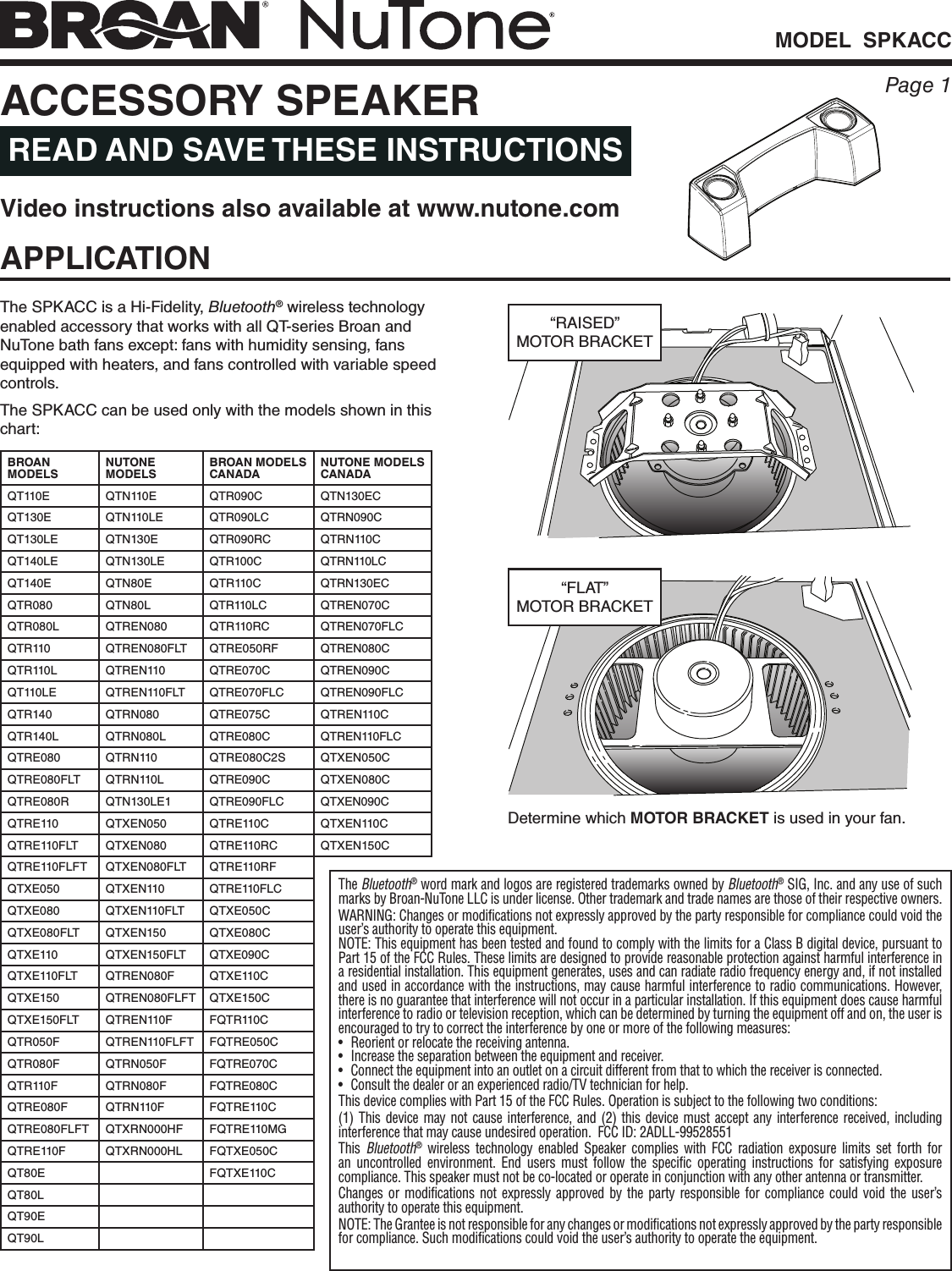 MODEL  SPKACCPage 1APPLICATIONThe SPKACC is a Hi-Fidelity, Bluetooth® wireless technology enabled accessory that works with all QT-series Broan and NuTone bath fans except: fans with humidity sensing, fans equipped with heaters, and fans controlled with variable speed controls.The SPKACC can be used only with the models shown in this chart:ACCESSORY SPEAKER READ AND SAVE THESE INSTRUCTIONSDetermine which MOTOR BRACKET is used in your fan.“FLAT” MOTOR BRACKET“RAISED” MOTOR BRACKETBROAN MODELSNUTONE MODELSBROAN MODELS CANADANUTONE MODELS CANADAQT110E QTN110E QTR090C QTN130ECQT130E QTN110LE QTR090LC QTRN090CQT130LE QTN130E QTR090RC QTRN110CQT140LE QTN130LE QTR100C QTRN110LCQT140E QTN80E QTR110C QTRN130ECQTR080 QTN80L QTR110LC QTREN070CQTR080L QTREN080 QTR110RC QTREN070FLCQTR110 QTREN080FLT QTRE050RF QTREN080CQTR110L QTREN110 QTRE070C QTREN090CQT110LE QTREN110FLT QTRE070FLC QTREN090FLCQTR140 QTRN080 QTRE075C QTREN110CQTR140L QTRN080L QTRE080C QTREN110FLCQTRE080 QTRN110 QTRE080C2S QTXEN050CQTRE080FLT QTRN110L QTRE090C QTXEN080CQTRE080R QTN130LE1 QTRE090FLC QTXEN090CQTRE110 QTXEN050 QTRE110C QTXEN110CQTRE110FLT QTXEN080 QTRE110RC QTXEN150CQTRE110FLFT QTXEN080FLT QTRE110RFQTXE050 QTXEN110 QTRE110FLCQTXE080 QTXEN110FLT QTXE050CQTXE080FLT QTXEN150 QTXE080CQTXE110 QTXEN150FLT QTXE090CQTXE110FLT QTREN080F QTXE110CQTXE150 QTREN080FLFT QTXE150CQTXE150FLT QTREN110F FQTR110CQTR050F QTREN110FLFT FQTRE050CQTR080F QTRN050F FQTRE070CQTR110F QTRN080F FQTRE080CQTRE080F QTRN110F FQTRE110CQTRE080FLFT QTXRN000HF FQTRE110MGQTRE110F QTXRN000HL FQTXE050CQT80E FQTXE110CQT80LQT90EQT90LThe Bluetooth® word mark and logos are registered trademarks owned by Bluetooth® SIG, Inc. and any use of such marks by Broan-NuTone LLC is under license. Other trademark and trade names are those of their respective owners.WARNING: Changes or modifications not expressly approved by the party responsible for compliance could void the user’s authority to operate this equipment.NOTE: This equipment has been tested and found to comply with the limits for a Class B digital device, pursuant to Part 15 of the FCC Rules. These limits are designed to provide reasonable protection against harmful interference in a residential installation. This equipment generates, uses and can radiate radio frequency energy and, if not installed and used in accordance with the instructions, may cause harmful interference to radio communications. However, there is no guarantee that interference will not occur in a particular installation. If this equipment does cause harmful interference to radio or television reception, which can be determined by turning the equipment off and on, the user is encouraged to try to correct the interference by one or more of the following measures:•  Reorient or relocate the receiving antenna.•  Increase the separation between the equipment and receiver.•  Connect the equipment into an outlet on a circuit different from that to which the receiver is connected.•  Consult the dealer or an experienced radio/TV technician for help.This device complies with Part 15 of the FCC Rules. Operation is subject to the following two conditions:(1) This device may not cause interference, and (2) this device must accept any interference received, including interference that may cause undesired operation.  FCC ID: 2ADLL-99528551    This  Bluetooth® wireless technology enabled Speaker complies with FCC radiation exposure limits set forth for an uncontrolled environment. End users must follow the specific operating instructions for satisfying exposure compliance. This speaker must not be co-located or operate in conjunction with any other antenna or transmitter.Changes or modifications not expressly approved by the party responsible for compliance could void the user’s authority to operate this equipment.NOTE: The Grantee is not responsible for any changes or modifications not expressly approved by the party responsible for compliance. Such modifications could void the user’s authority to operate the equipment.Video instructions also available at www.nutone.com