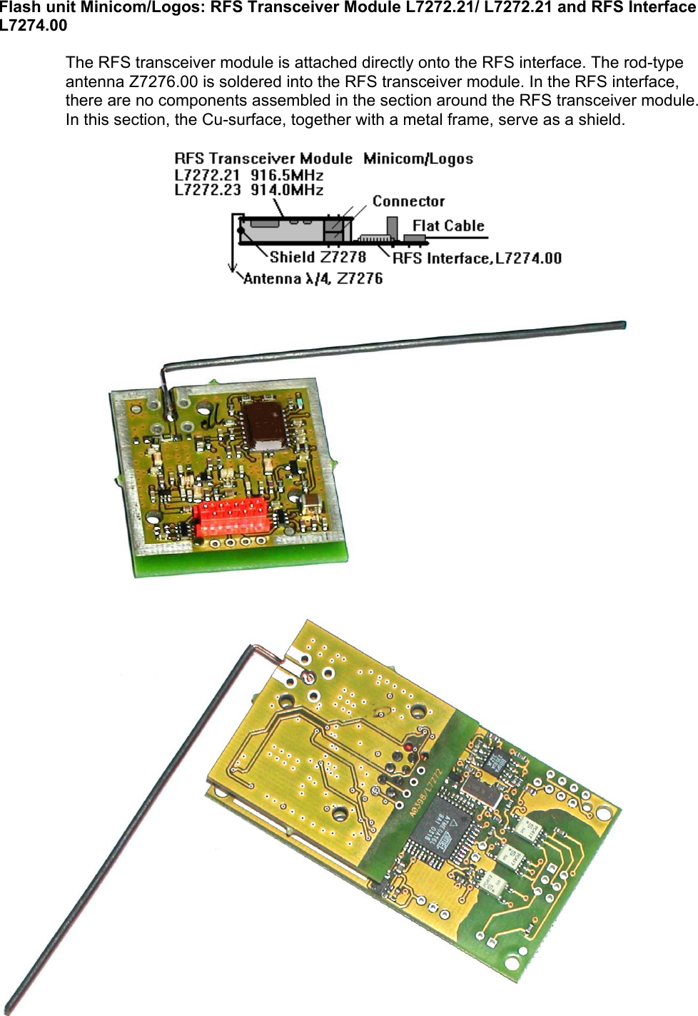 Flash unit Minicom/Logos: RFS Transceiver Module L7272.21/ L7272.21 and RFS Interface L7274.00   The RFS transceiver module is attached directly onto the RFS interface. The rod-type antenna Z7276.00 is soldered into the RFS transceiver module. In the RFS interface, there are no components assembled in the section around the RFS transceiver module. In this section, the Cu-surface, together with a metal frame, serve as a shield.                                                      