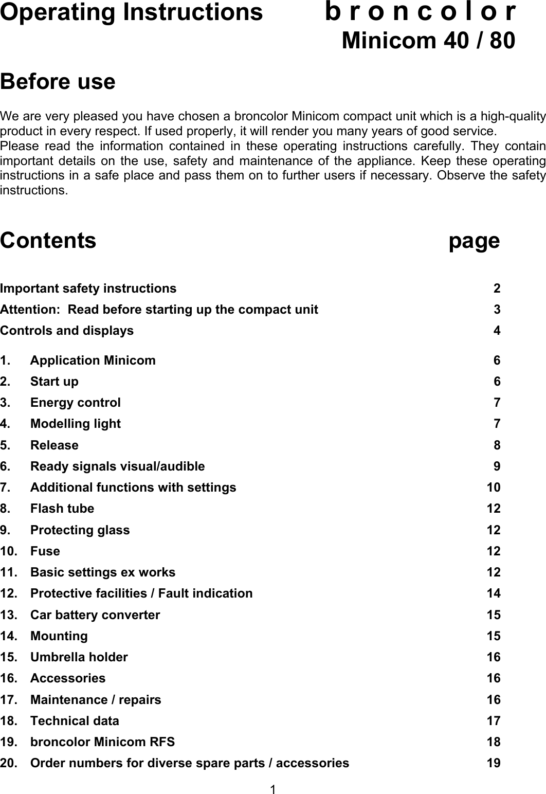 Operating Instructions b r o n c o l o r   Minicom 40 / 80  Before use  We are very pleased you have chosen a broncolor Minicom compact unit which is a high-quality product in every respect. If used properly, it will render you many years of good service. Please read the information contained in these operating instructions carefully. They contain important details on the use, safety and maintenance of the appliance. Keep these operating instructions in a safe place and pass them on to further users if necessary. Observe the safety instructions.    Contents page   Important safety instructions  2 Attention:  Read before starting up the compact unit  3 Controls and displays  4  1.  Application Minicom         6 2.  Start up  6 3.  Energy control   7 4.  Modelling light  7 5.  Release  8 6.  Ready signals visual/audible  9 7.  Additional functions with settings  10 8.  Flash tube   12 9.  Protecting glass  12 10.  Fuse  12 11.  Basic settings ex works  12 12.  Protective facilities / Fault indication  14 13.  Car battery converter   15 14.  Mounting 15 15.  Umbrella holder  16 16.  Accessories   16 17.  Maintenance / repairs  16 18.  Technical data  17 19.  broncolor Minicom RFS  18 20.  Order numbers for diverse spare parts / accessories  19  1