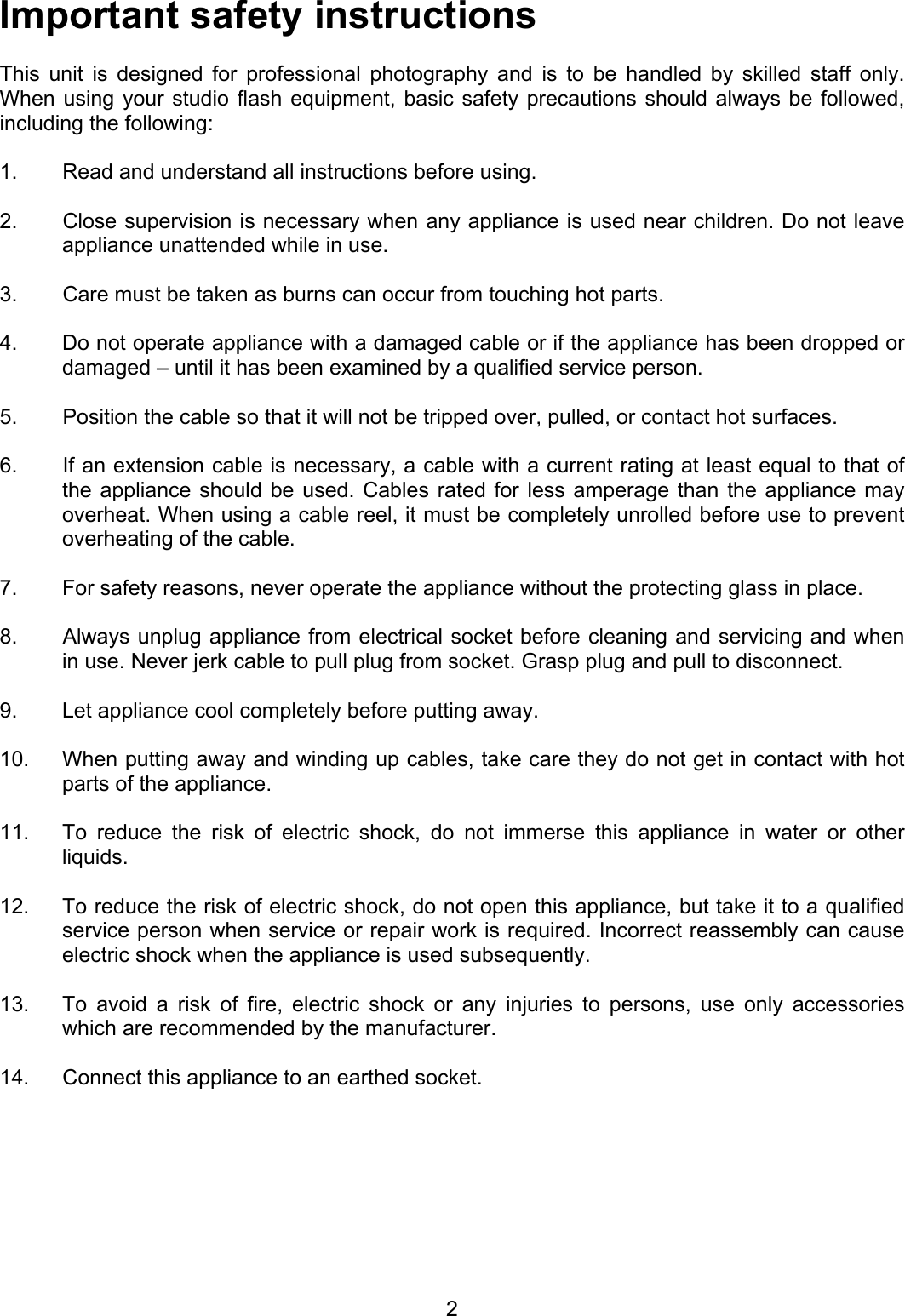 Important safety instructions  This unit is designed for professional photography and is to be handled by skilled staff only.  When using your studio flash equipment, basic safety precautions should always be followed, including the following:   1.   Read and understand all instructions before using.   2.  Close supervision is necessary when any appliance is used near children. Do not leave appliance unattended while in use.   3.  Care must be taken as burns can occur from touching hot parts.   4.  Do not operate appliance with a damaged cable or if the appliance has been dropped or damaged – until it has been examined by a qualified service person.   5.  Position the cable so that it will not be tripped over, pulled, or contact hot surfaces.   6.  If an extension cable is necessary, a cable with a current rating at least equal to that of the appliance should be used. Cables rated for less amperage than the appliance may overheat. When using a cable reel, it must be completely unrolled before use to prevent overheating of the cable.   7.  For safety reasons, never operate the appliance without the protecting glass in place.   8.  Always unplug appliance from electrical socket before cleaning and servicing and when in use. Never jerk cable to pull plug from socket. Grasp plug and pull to disconnect.   9.  Let appliance cool completely before putting away.   10.  When putting away and winding up cables, take care they do not get in contact with hot parts of the appliance.   11.  To reduce the risk of electric shock, do not immerse this appliance in water or other liquids.   12.   To reduce the risk of electric shock, do not open this appliance, but take it to a qualified service person when service or repair work is required. Incorrect reassembly can cause electric shock when the appliance is used subsequently.   13.  To avoid a risk of fire, electric shock or any injuries to persons, use only accessories which are recommended by the manufacturer.   14.  Connect this appliance to an earthed socket.  2