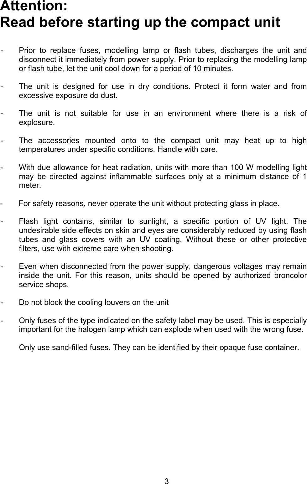 Attention:  Read before starting up the compact unit    -  Prior to replace fuses, modelling lamp or flash tubes, discharges the unit anddisconnect it immediately from power supply. Prior to replacing the modelling lampor flash tube, let the unit cool down for a period of 10 minutes.  -  The unit is designed for use in dry conditions. Protect it form water and fromexcessive exposure do dust.    -  The unit is not suitable for use in an environment where there is a risk ofexplosure.  -  The accessories mounted onto to the compact unit may heat up to high temperatures under specific conditions. Handle with care.  -  With due allowance for heat radiation, units with more than 100 W modelling lightmay be directed against inflammable surfaces only at a minimum distance of 1meter.   -  For safety reasons, never operate the unit without protecting glass in place.    -  Flash light contains, similar to sunlight, a specific portion of UV light. Theundesirable side effects on skin and eyes are considerably reduced by using flashtubes and glass covers with an UV coating. Without these or other protectivefilters, use with extreme care when shooting.   -  Even when disconnected from the power supply, dangerous voltages may remaininside the unit. For this reason, units should be opened by authorized broncolor service shops.   -   Do not block the cooling louvers on the unit    -  Only fuses of the type indicated on the safety label may be used. This is especiallyimportant for the halogen lamp which can explode when used with the wrong fuse.    Only use sand-filled fuses. They can be identified by their opaque fuse container.   3