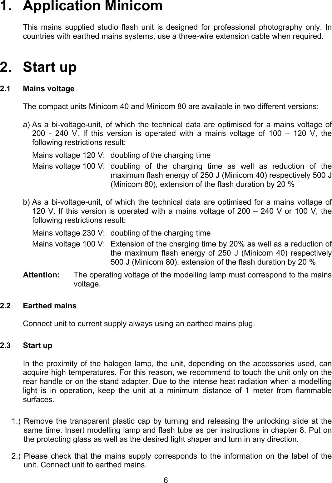 1.   Application Minicom    This mains supplied studio flash unit is designed for professional photography only. In countries with earthed mains systems, use a three-wire extension cable when required.   2.   Start up  2.1 Mains voltage  The compact units Minicom 40 and Minicom 80 are available in two different versions:  a) As a bi-voltage-unit, of which the technical data are optimised for a mains voltage of 200 - 240 V. If this version is operated with a mains voltage of 100 – 120 V, the following restrictions result: Mains voltage 120 V:  doubling of the charging time  Mains voltage 100 V:  doubling  of  the  charging time as well as reduction of the maximum flash energy of 250 J (Minicom 40) respectively 500 J (Minicom 80), extension of the flash duration by 20 %  b) As a bi-voltage-unit, of which the technical data are optimised for a mains voltage of 120 V. If this version is operated with a mains voltage of 200 – 240 V or 100 V, the following restrictions result: Mains voltage 230 V:  doubling of the charging time Mains voltage 100 V:  Extension of the charging time by 20% as well as a reduction of the maximum flash energy of 250 J (Minicom 40) respectively 500 J (Minicom 80), extension of the flash duration by 20 % Attention:  The operating voltage of the modelling lamp must correspond to the mains voltage.  2.2 Earthed mains  Connect unit to current supply always using an earthed mains plug.  2.3 Start up    In the proximity of the halogen lamp, the unit, depending on the accessories used, can acquire high temperatures. For this reason, we recommend to touch the unit only on the rear handle or on the stand adapter. Due to the intense heat radiation when a modelling light is in operation, keep the unit at a minimum distance of 1 meter from flammable surfaces.  1.) Remove the transparent plastic cap by turning and releasing the unlocking slide at the same time. Insert modelling lamp and flash tube as per instructions in chapter 8. Put on the protecting glass as well as the desired light shaper and turn in any direction.  2.) Please check that the mains supply corresponds to the information on the label of the unit. Connect unit to earthed mains.   6