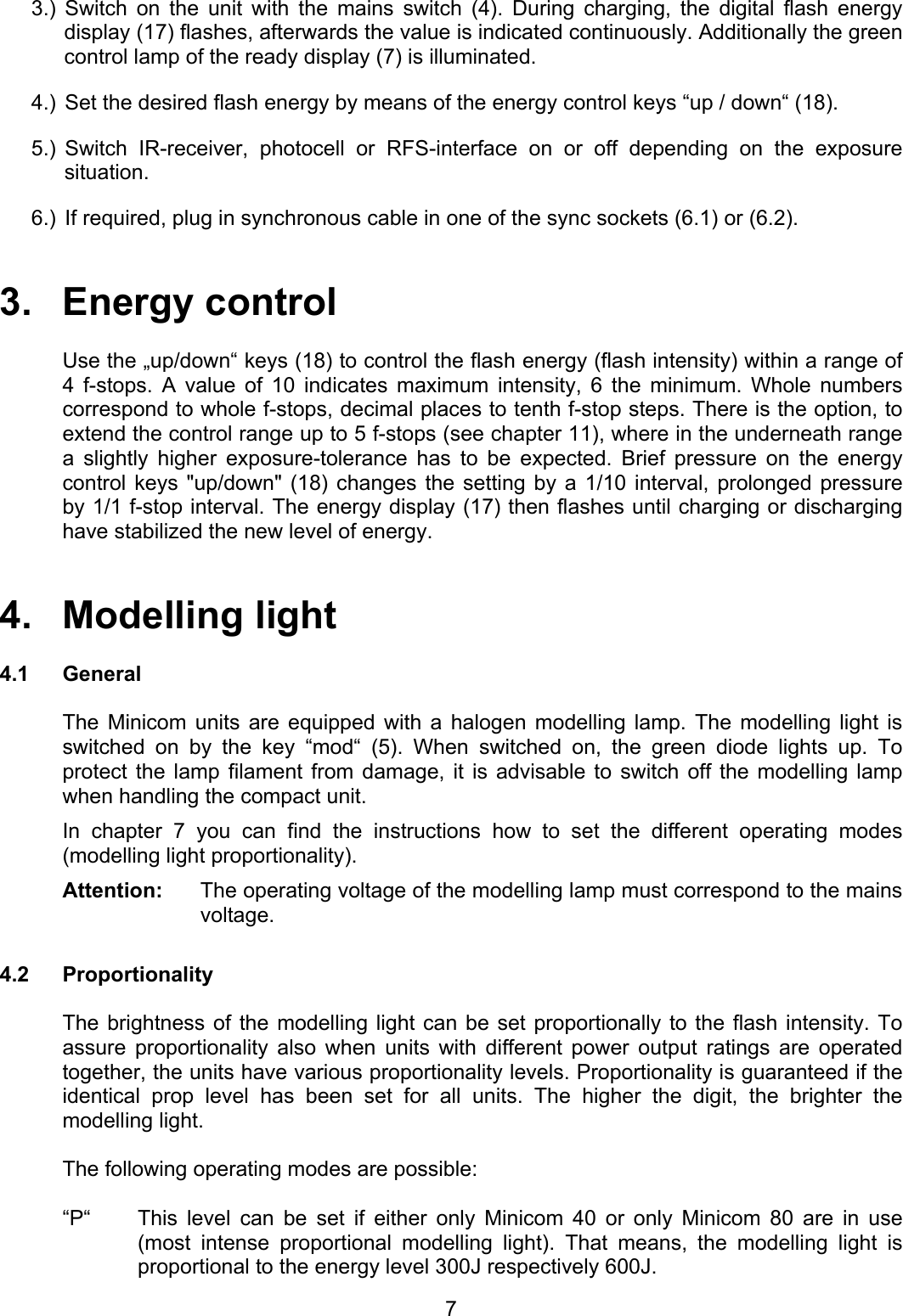 3.) Switch on the unit with the mains switch (4). During charging, the digital flash energy display (17) flashes, afterwards the value is indicated continuously. Additionally the green control lamp of the ready display (7) is illuminated. 4.)  Set the desired flash energy by means of the energy control keys “up / down“ (18). 5.) Switch IR-receiver, photocell or RFS-interface on or off depending on the exposure situation. 6.)  If required, plug in synchronous cable in one of the sync sockets (6.1) or (6.2).    3.   Energy control  Use the „up/down“ keys (18) to control the flash energy (flash intensity) within a range of 4 f-stops. A value of 10 indicates maximum intensity, 6 the minimum. Whole numbers correspond to whole f-stops, decimal places to tenth f-stop steps. There is the option, to extend the control range up to 5 f-stops (see chapter 11), where in the underneath range a slightly higher exposure-tolerance has to be expected. Brief pressure on the energy control keys &quot;up/down&quot; (18) changes the setting by a 1/10 interval, prolonged pressure  by 1/1 f-stop interval. The energy display (17) then flashes until charging or discharging have stabilized the new level of energy.   4.   Modelling light   4.1 General   The Minicom units are equipped with a halogen modelling lamp. The modelling light is switched on by the key “mod“ (5). When switched on, the green diode lights up. To protect the lamp filament from damage, it is advisable to switch off the modelling lamp when handling the compact unit. In chapter 7 you can find the instructions how to set the different operating modes (modelling light proportionality). Attention:  The operating voltage of the modelling lamp must correspond to the mains voltage.  4.2 Proportionality    The brightness of the modelling light can be set proportionally to the flash intensity. To assure proportionality also when units with different power output ratings are operated together, the units have various proportionality levels. Proportionality is guaranteed if the identical prop level has been set for all units. The higher the digit, the brighter the modelling light.    The following operating modes are possible:  “P“  This level can be set if either only Minicom 40 or only Minicom 80 are in use (most intense proportional modelling light). That means, the modelling light is proportional to the energy level 300J respectively 600J.  7