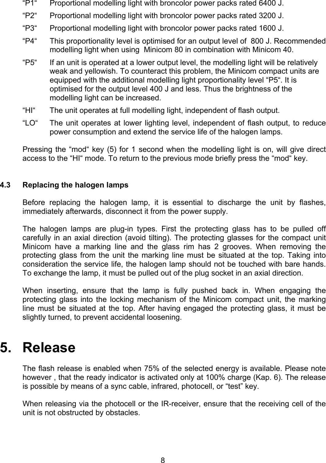  “P1“  Proportional modelling light with broncolor power packs rated 6400 J.  “P2“  Proportional modelling light with broncolor power packs rated 3200 J.  “P3“  Proportional modelling light with broncolor power packs rated 1600 J.  “P4“  This proportionality level is optimised for an output level of  800 J. Recommended modelling light when using  Minicom 80 in combination with Minicom 40. “P5“  If an unit is operated at a lower output level, the modelling light will be relatively weak and yellowish. To counteract this problem, the Minicom compact units are equipped with the additional modelling light proportionality level “P5“. It is optimised for the output level 400 J and less. Thus the brightness of the modelling light can be increased.  “HI“  The unit operates at full modelling light, independent of flash output. “LO“  The unit operates at lower lighting level, independent of flash output, to reduce power consumption and extend the service life of the halogen lamps.    Pressing the “mod“ key (5) for 1 second when the modelling light is on, will give direct access to the “HI“ mode. To return to the previous mode briefly press the “mod“ key.   4.3  Replacing the halogen lamps    Before replacing the halogen lamp, it is essential to discharge the unit by flashes, immediately afterwards, disconnect it from the power supply.    The halogen lamps are plug-in types. First the protecting glass has to be pulled off carefully in an axial direction (avoid tilting). The protecting glasses for the compact unit Minicom have a marking line and the glass rim has 2 grooves. When removing the protecting glass from the unit the marking line must be situated at the top. Taking into consideration the service life, the halogen lamp should not be touched with bare hands. To exchange the lamp, it must be pulled out of the plug socket in an axial direction.  When inserting, ensure that the lamp is fully pushed back in. When engaging the protecting glass into the locking mechanism of the Minicom compact unit, the marking line must be situated at the top. After having engaged the protecting glass, it must be slightly turned, to prevent accidental loosening.   5.   Release    The flash release is enabled when 75% of the selected energy is available. Please note however , that the ready indicator is activated only at 100% charge (Kap. 6). The release is possible by means of a sync cable, infrared, photocell, or “test” key.  When releasing via the photocell or the IR-receiver, ensure that the receiving cell of the unit is not obstructed by obstacles.   8