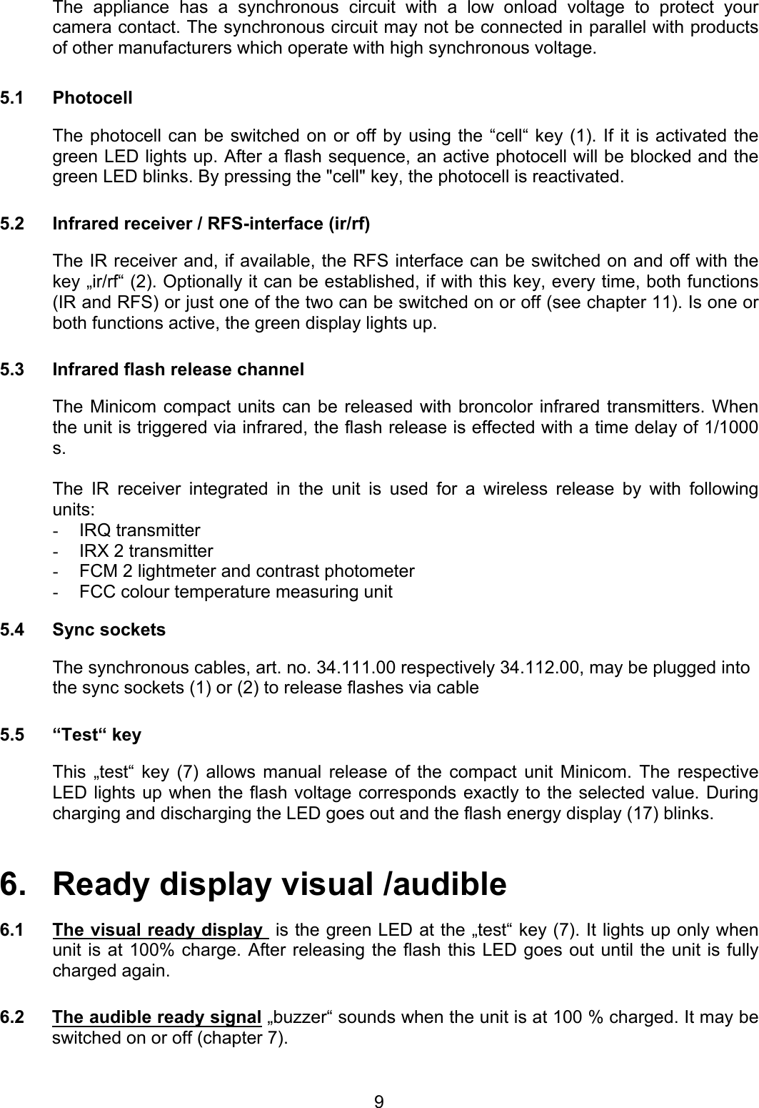 The appliance has a synchronous circuit with a low onload voltage to protect your camera contact. The synchronous circuit may not be connected in parallel with products of other manufacturers which operate with high synchronous voltage.  5.1 Photocell   The photocell can be switched on or off by using the “cell“ key (1). If it is activated the green LED lights up. After a flash sequence, an active photocell will be blocked and the green LED blinks. By pressing the &quot;cell&quot; key, the photocell is reactivated.  5.2  Infrared receiver / RFS-interface (ir/rf)  The IR receiver and, if available, the RFS interface can be switched on and off with the key „ir/rf“ (2). Optionally it can be established, if with this key, every time, both functions (IR and RFS) or just one of the two can be switched on or off (see chapter 11). Is one or both functions active, the green display lights up.  5.3  Infrared flash release channel  The Minicom compact units can be released with broncolor infrared transmitters. When the unit is triggered via infrared, the flash release is effected with a time delay of 1/1000 s.   The IR receiver integrated in the unit is used for a wireless release by with following units: -  IRQ transmitter -  IRX 2 transmitter -  FCM 2 lightmeter and contrast photometer -  FCC colour temperature measuring unit  5.4 Sync sockets  The synchronous cables, art. no. 34.111.00 respectively 34.112.00, may be plugged into the sync sockets (1) or (2) to release flashes via cable  5.5 “Test“ key    This „test“ key (7) allows manual release of the compact unit Minicom. The respective LED lights up when the flash voltage corresponds exactly to the selected value. During charging and discharging the LED goes out and the flash energy display (17) blinks.     6.   Ready display visual /audible  6.1  The visual ready display  is the green LED at the „test“ key (7). It lights up only when  unit is at 100% charge. After releasing the flash this LED goes out until the unit is fully charged again.   6.2  The audible ready signal „buzzer“ sounds when the unit is at 100 % charged. It may be switched on or off (chapter 7).   9