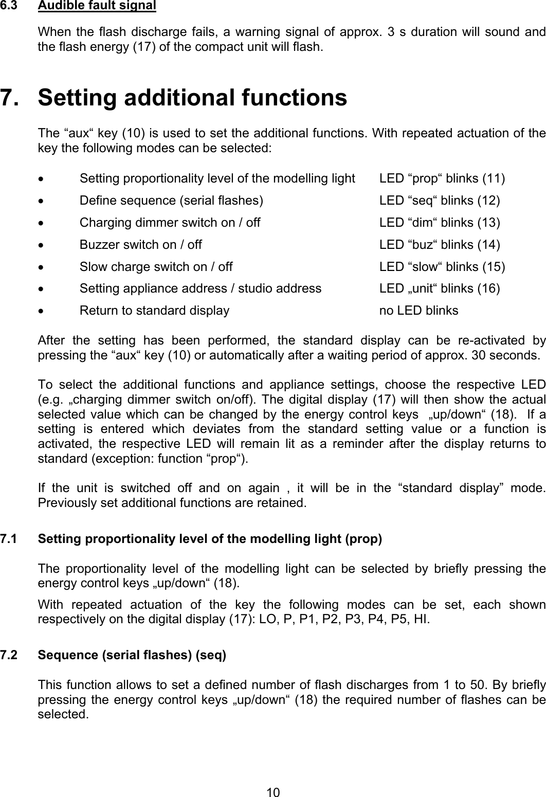6.3  Audible fault signal  When the flash discharge fails, a warning signal of approx. 3 s duration will sound and the flash energy (17) of the compact unit will flash.   7.   Setting additional functions  The “aux“ key (10) is used to set the additional functions. With repeated actuation of the key the following modes can be selected:   •  Setting proportionality level of the modelling light  LED “prop“ blinks (11) •  Define sequence (serial flashes)  LED “seq“ blinks (12) •  Charging dimmer switch on / off  LED “dim“ blinks (13) •  Buzzer switch on / off  LED “buz“ blinks (14) •  Slow charge switch on / off  LED “slow“ blinks (15) •  Setting appliance address / studio address  LED „unit“ blinks (16) •  Return to standard display  no LED blinks  After the setting has been performed, the standard display can be re-activated by pressing the “aux“ key (10) or automatically after a waiting period of approx. 30 seconds.  To select the additional functions and appliance settings, choose the respective LED  (e.g. „charging dimmer switch on/off). The digital display (17) will then show the actual selected value which can be changed by the energy control keys  „up/down“ (18).  If a setting is entered which deviates from the standard setting value or a function is activated, the respective LED will remain lit as a reminder after the display returns to standard (exception: function “prop“).  If the unit is switched off and on again , it will be in the “standard display” mode. Previously set additional functions are retained.   7.1  Setting proportionality level of the modelling light (prop)  The proportionality level of the modelling light can be selected by briefly pressing the energy control keys „up/down“ (18).  With repeated actuation of the key the following modes can be set, each shown respectively on the digital display (17): LO, P, P1, P2, P3, P4, P5, HI.  7.2  Sequence (serial flashes) (seq)  This function allows to set a defined number of flash discharges from 1 to 50. By briefly pressing the energy control keys „up/down“ (18) the required number of flashes can be selected.   10