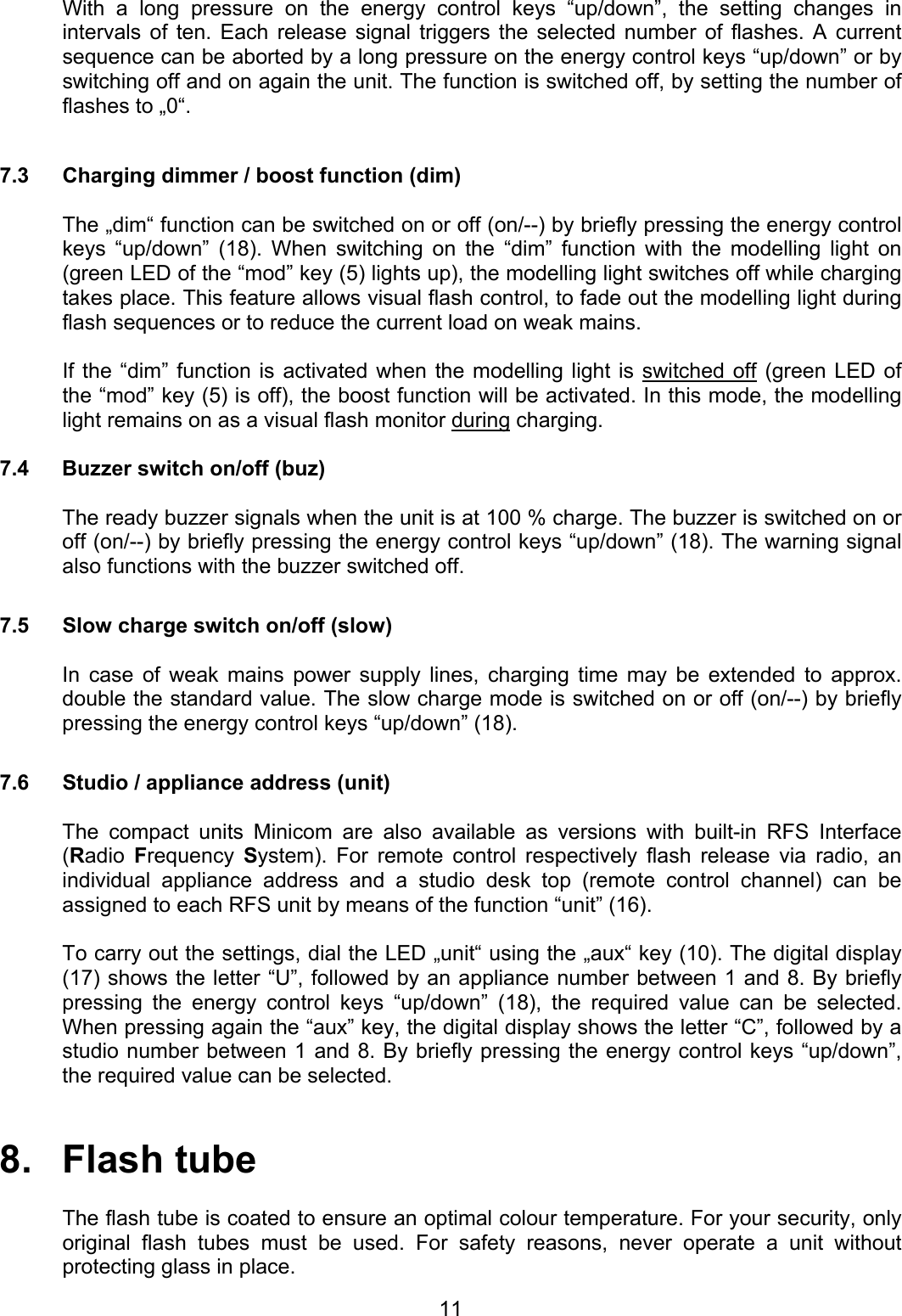 With a long pressure on the energy control keys “up/down”, the setting changes in intervals of ten. Each release signal triggers the selected number of flashes. A current sequence can be aborted by a long pressure on the energy control keys “up/down” or by switching off and on again the unit. The function is switched off, by setting the number of flashes to „0“.  7.3  Charging dimmer / boost function (dim)  The „dim“ function can be switched on or off (on/--) by briefly pressing the energy control keys “up/down” (18). When switching on the “dim” function with the modelling light on (green LED of the “mod” key (5) lights up), the modelling light switches off while charging takes place. This feature allows visual flash control, to fade out the modelling light during flash sequences or to reduce the current load on weak mains.  If the “dim” function is activated when the modelling light is switched off (green LED of the “mod” key (5) is off), the boost function will be activated. In this mode, the modelling light remains on as a visual flash monitor during charging.  7.4  Buzzer switch on/off (buz)  The ready buzzer signals when the unit is at 100 % charge. The buzzer is switched on or off (on/--) by briefly pressing the energy control keys “up/down” (18). The warning signal also functions with the buzzer switched off.  7.5  Slow charge switch on/off (slow)  In case of weak mains power supply lines, charging time may be extended to approx. double the standard value. The slow charge mode is switched on or off (on/--) by briefly pressing the energy control keys “up/down” (18).  7.6  Studio / appliance address (unit)  The compact units Minicom are also available as versions with built-in RFS Interface (Radio  Frequency  System). For remote control respectively flash release via radio, an individual appliance address and a studio desk top (remote control channel) can be assigned to each RFS unit by means of the function “unit” (16).  To carry out the settings, dial the LED „unit“ using the „aux“ key (10). The digital display (17) shows the letter “U”, followed by an appliance number between 1 and 8. By briefly pressing the energy control keys “up/down” (18), the required value can be selected. When pressing again the “aux” key, the digital display shows the letter “C”, followed by a studio number between 1 and 8. By briefly pressing the energy control keys “up/down”, the required value can be selected.   8.   Flash tube  The flash tube is coated to ensure an optimal colour temperature. For your security, only original flash tubes must be used. For safety reasons, never operate a unit without protecting glass in place.  11