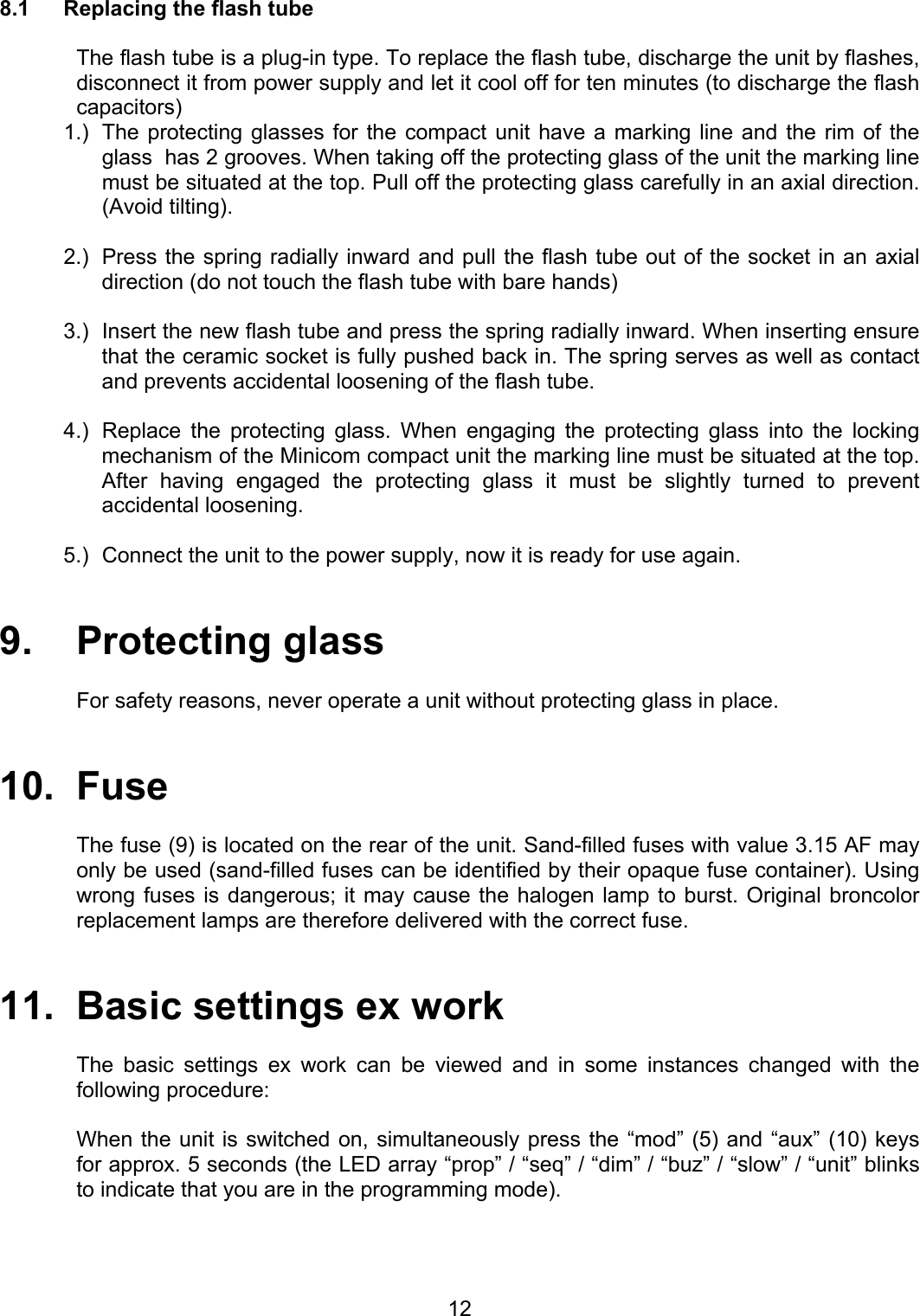  8.1  Replacing the flash tube    The flash tube is a plug-in type. To replace the flash tube, discharge the unit by flashes, disconnect it from power supply and let it cool off for ten minutes (to discharge the flash capacitors)  1.)  The protecting glasses for the compact unit have a marking line and the rim of the glass  has 2 grooves. When taking off the protecting glass of the unit the marking line must be situated at the top. Pull off the protecting glass carefully in an axial direction. (Avoid tilting).  2.)   Press the spring radially inward and pull the flash tube out of the socket in an axial direction (do not touch the flash tube with bare hands)  3.)  Insert the new flash tube and press the spring radially inward. When inserting ensure that the ceramic socket is fully pushed back in. The spring serves as well as contact and prevents accidental loosening of the flash tube.  4.)   Replace the protecting glass. When engaging the protecting glass into the locking mechanism of the Minicom compact unit the marking line must be situated at the top. After having engaged the protecting glass it must be slightly turned to prevent accidental loosening.  5.)   Connect the unit to the power supply, now it is ready for use again.    9.   Protecting glass  For safety reasons, never operate a unit without protecting glass in place.    10.  Fuse  The fuse (9) is located on the rear of the unit. Sand-filled fuses with value 3.15 AF may only be used (sand-filled fuses can be identified by their opaque fuse container). Using wrong fuses is dangerous; it may cause the halogen lamp to burst. Original broncolor replacement lamps are therefore delivered with the correct fuse.   11.  Basic settings ex work  The basic settings ex work can be viewed and in some instances changed with the following procedure:  When the unit is switched on, simultaneously press the “mod” (5) and “aux” (10) keys for approx. 5 seconds (the LED array “prop” / “seq” / “dim” / “buz” / “slow” / “unit” blinks to indicate that you are in the programming mode).   12