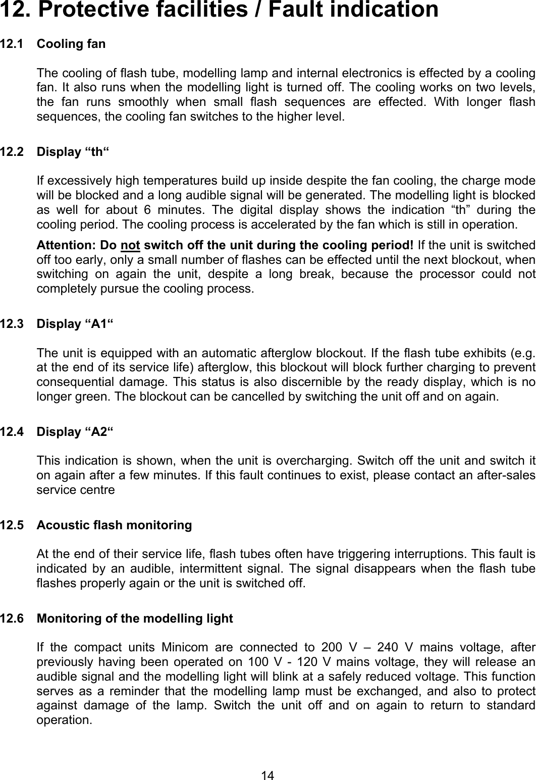 12. Protective facilities / Fault indication  12.1 Cooling fan  The cooling of flash tube, modelling lamp and internal electronics is effected by a cooling fan. It also runs when the modelling light is turned off. The cooling works on two levels, the fan runs smoothly when small flash sequences are effected. With longer flash sequences, the cooling fan switches to the higher level.  12.2 Display “th“  If excessively high temperatures build up inside despite the fan cooling, the charge mode will be blocked and a long audible signal will be generated. The modelling light is blocked as well for about 6 minutes. The digital display shows the indication “th” during the cooling period. The cooling process is accelerated by the fan which is still in operation. Attention: Do not switch off the unit during the cooling period! If the unit is switched off too early, only a small number of flashes can be effected until the next blockout, when switching on again the unit, despite a long break, because the processor could not completely pursue the cooling process.  12.3 Display “A1“    The unit is equipped with an automatic afterglow blockout. If the flash tube exhibits (e.g. at the end of its service life) afterglow, this blockout will block further charging to prevent consequential damage. This status is also discernible by the ready display, which is no longer green. The blockout can be cancelled by switching the unit off and on again.  12.4 Display “A2“    This indication is shown, when the unit is overcharging. Switch off the unit and switch it on again after a few minutes. If this fault continues to exist, please contact an after-sales service centre  12.5  Acoustic flash monitoring    At the end of their service life, flash tubes often have triggering interruptions. This fault is indicated by an audible, intermittent signal. The signal disappears when the flash tube flashes properly again or the unit is switched off.  12.6  Monitoring of the modelling light  If the compact units Minicom are connected to 200 V – 240 V mains voltage, after previously having been operated on 100 V - 120 V mains voltage, they will release an audible signal and the modelling light will blink at a safely reduced voltage. This function serves as a reminder that the modelling lamp must be exchanged, and also to protect against damage of the lamp. Switch the unit off and on again to return to standard operation.    14