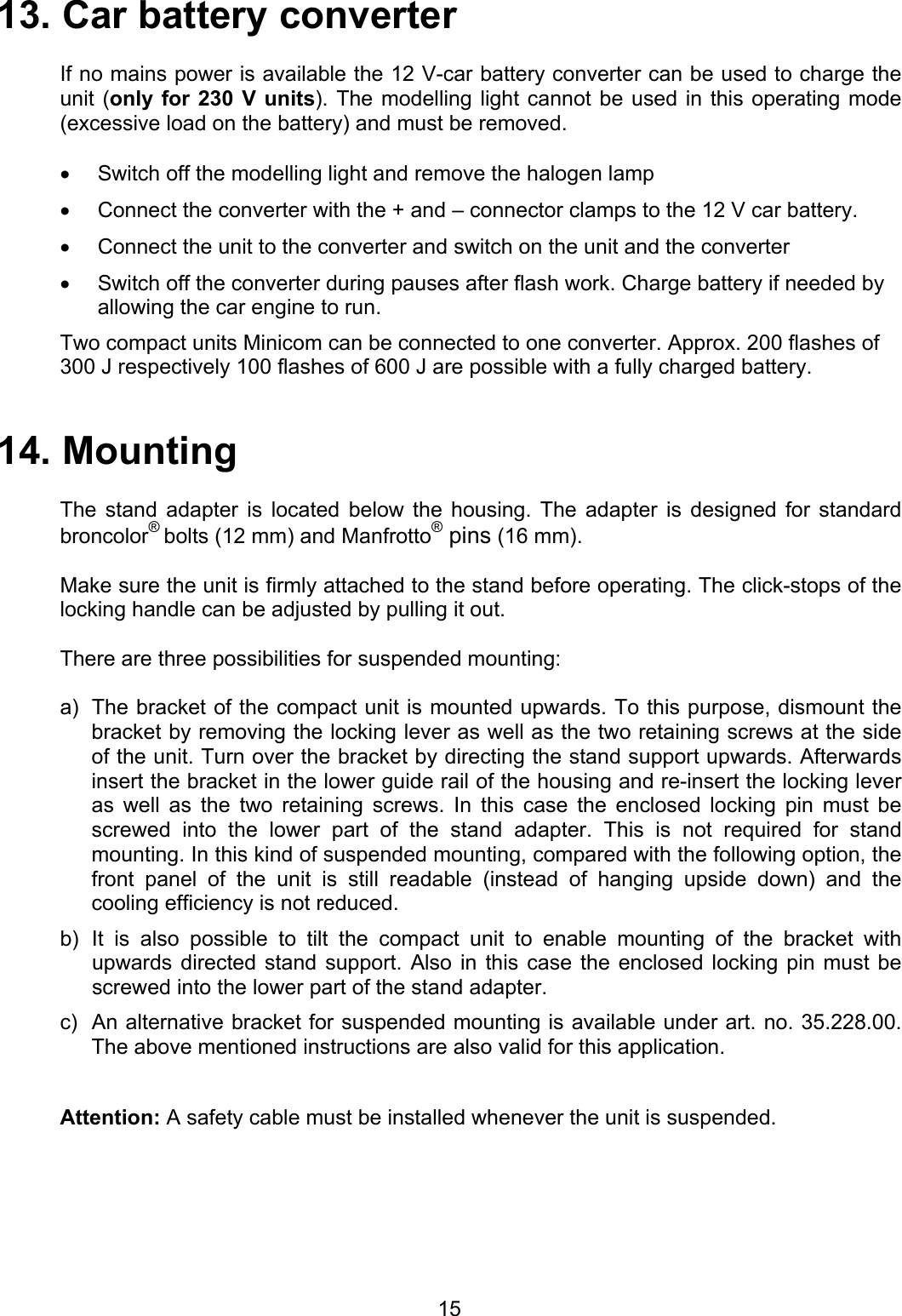 13. Car battery converter   If no mains power is available the 12 V-car battery converter can be used to charge the unit (only for 230 V units). The modelling light cannot be used in this operating mode (excessive load on the battery) and must be removed.  •  Switch off the modelling light and remove the halogen lamp •  Connect the converter with the + and – connector clamps to the 12 V car battery. •  Connect the unit to the converter and switch on the unit and the converter  •  Switch off the converter during pauses after flash work. Charge battery if needed by allowing the car engine to run.  Two compact units Minicom can be connected to one converter. Approx. 200 flashes of 300 J respectively 100 flashes of 600 J are possible with a fully charged battery.   14. Mounting  The stand adapter is located below the housing. The adapter is designed for standard broncolor® bolts (12 mm) and Manfrotto® pins (16 mm).  Make sure the unit is firmly attached to the stand before operating. The click-stops of the locking handle can be adjusted by pulling it out.  There are three possibilities for suspended mounting:  a) b) c) The bracket of the compact unit is mounted upwards. To this purpose, dismount the bracket by removing the locking lever as well as the two retaining screws at the side of the unit. Turn over the bracket by directing the stand support upwards. Afterwards insert the bracket in the lower guide rail of the housing and re-insert the locking lever as well as the two retaining screws. In this case the enclosed locking pin must be screwed into the lower part of the stand adapter. This is not required for stand mounting. In this kind of suspended mounting, compared with the following option, the front panel of the unit is still readable (instead of hanging upside down) and the cooling efficiency is not reduced. It is also possible to tilt the compact unit to enable mounting of the bracket with upwards directed stand support. Also in this case the enclosed locking pin must be screwed into the lower part of the stand adapter. An alternative bracket for suspended mounting is available under art. no. 35.228.00. The above mentioned instructions are also valid for this application.  Attention: A safety cable must be installed whenever the unit is suspended.       15