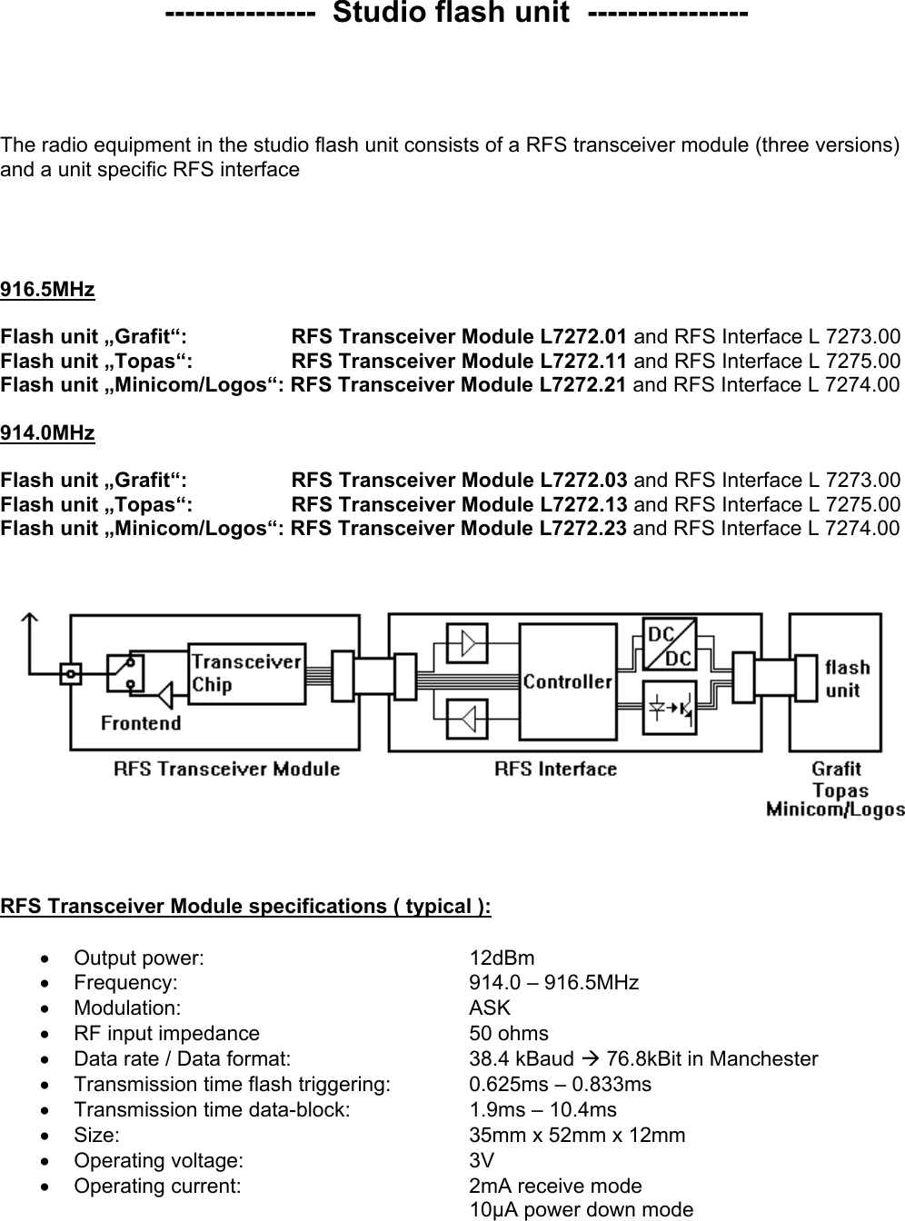  ---------------  Studio flash unit  ----------------     The radio equipment in the studio flash unit consists of a RFS transceiver module (three versions) and a unit specific RFS interface      916.5MHz  Flash unit „Grafit“:        RFS Transceiver Module L7272.01 and RFS Interface L 7273.00 Flash unit „Topas“:        RFS Transceiver Module L7272.11 and RFS Interface L 7275.00 Flash unit „Minicom/Logos“: RFS Transceiver Module L7272.21 and RFS Interface L 7274.00  914.0MHz  Flash unit „Grafit“:        RFS Transceiver Module L7272.03 and RFS Interface L 7273.00 Flash unit „Topas“:        RFS Transceiver Module L7272.13 and RFS Interface L 7275.00 Flash unit „Minicom/Logos“: RFS Transceiver Module L7272.23 and RFS Interface L 7274.00         RFS Transceiver Module specifications ( typical ):  •  Output power:     12dBm •  Frequency:      914.0 – 916.5MHz •  Modulation:     ASK •  RF input impedance    50 ohms •  Data rate / Data format:        38.4 kBaud Æ 76.8kBit in Manchester •  Transmission time flash triggering:    0.625ms – 0.833ms •  Transmission time data-block:    1.9ms – 10.4ms •  Size:      35mm x 52mm x 12mm •  Operating voltage:    3V •  Operating current:    2mA receive mode 10µA power down mode  