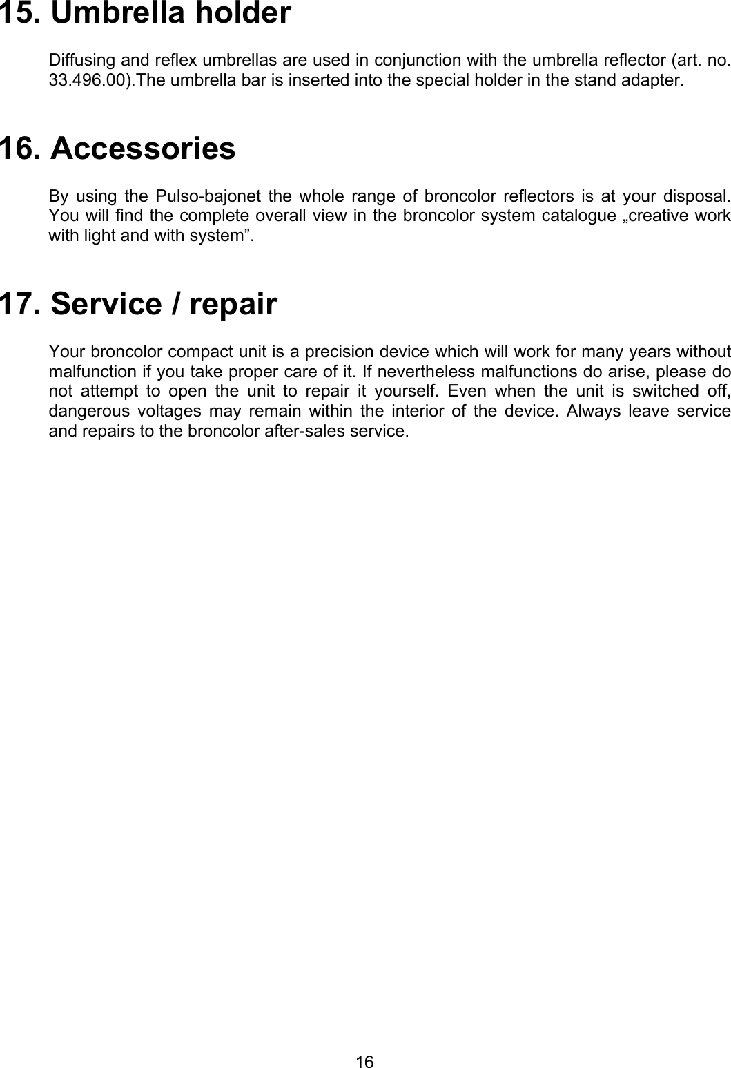 15. Umbrella holder  Diffusing and reflex umbrellas are used in conjunction with the umbrella reflector (art. no. 33.496.00).The umbrella bar is inserted into the special holder in the stand adapter.   16. Accessories   By using the Pulso-bajonet the whole range of broncolor reflectors is at your disposal. You will find the complete overall view in the broncolor system catalogue „creative work with light and with system”.   17. Service / repair  Your broncolor compact unit is a precision device which will work for many years without malfunction if you take proper care of it. If nevertheless malfunctions do arise, please do not attempt to open the unit to repair it yourself. Even when the unit is switched off, dangerous voltages may remain within the interior of the device. Always leave service and repairs to the broncolor after-sales service.    16