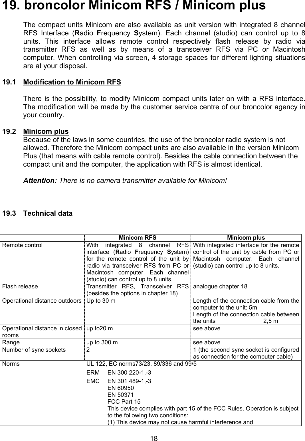 19. broncolor Minicom RFS / Minicom plus    The compact units Minicom are also available as unit version with integrated 8 channel RFS Interface (Radio  Frequency  System). Each channel (studio) can control up to 8 units. This interface allows remote control respectively flash release by radio via transmitter RFS as well as by means of a transceiver RFS via PC or Macintosh computer. When controlling via screen, 4 storage spaces for different lighting situations are at your disposal.  19.1  Modification to Minicom RFS  There is the possibility, to modify Minicom compact units later on with a RFS interface. The modification will be made by the customer service centre of our broncolor agency in your country.   19.2 Minicom plus Because of the laws in some countries, the use of the broncolor radio system is not allowed. Therefore the Minicom compact units are also available in the version Minicom Plus (that means with cable remote control). Besides the cable connection between the compact unit and the computer, the application with RFS is almost identical.    Attention: There is no camera transmitter available for Minicom!    19.3 Technical data    Minicom RFS  Minicom plus Remote control  With integrated 8 channel RFS interface (Radio  Frequency  System) for the remote control of the unit by radio via transceiver RFS from PC or Macintosh computer. Each channel (studio) can control up to 8 units. With integrated interface for the remote control of the unit by cable from PC or Macintosh computer. Each channel (studio) can control up to 8 units. Flash release  Transmitter RFS, Transceiver RFS (besides the options in chapter 18)   analogue chapter 18 Operational distance outdoors Up to 30 m  Length of the connection cable from the computer to the unit: 5m  Length of the connection cable between the units  2,5 m Operational distance in closed rooms up to20 m  see above Range  up to 300 m  see above Number of sync sockets  2  1 (the second sync socket is configured as connection for the computer cable)  Norms  UL 122, EC norms73/23, 89/336 and 99/5 ERM  EN 300 220-1,-3 EMC  EN 301 489-1,-3  EN 60950  EN 50371   FCC Part 15 This device complies with part 15 of the FCC Rules. Operation is subject to the following two conditions: (1) This device may not cause harmful interference and  18