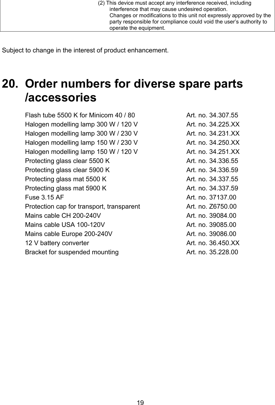  19(2) This device must accept any interference received, including interference that may cause undesired operation. Changes or modifications to this unit not expressly approved by the party responsible for compliance could void the user’s authority to operate the equipment.   Subject to change in the interest of product enhancement.    20.  Order numbers for diverse spare parts   /accessories   Flash tube 5500 K for Minicom 40 / 80  Art. no. 34.307.55 Halogen modelling lamp 300 W / 120 V  Art. no. 34.225.XX Halogen modelling lamp 300 W / 230 V  Art. no. 34.231.XX Halogen modelling lamp 150 W / 230 V  Art. no. 34.250.XX Halogen modelling lamp 150 W / 120 V  Art. no. 34.251.XX Protecting glass clear 5500 K  Art. no. 34.336.55 Protecting glass clear 5900 K  Art. no. 34.336.59 Protecting glass mat 5500 K  Art. no. 34.337.55 Protecting glass mat 5900 K  Art. no. 34.337.59 Fuse 3.15 AF  Art. no. 37137.00 Protection cap for transport, transparent  Art. no. Z6750.00 Mains cable CH 200-240V  Art. no. 39084.00 Mains cable USA 100-120V  Art. no. 39085.00 Mains cable Europe 200-240V  Art. no. 39086.00 12 V battery converter   Art. no. 36.450.XX Bracket for suspended mounting  Art. no. 35.228.00   