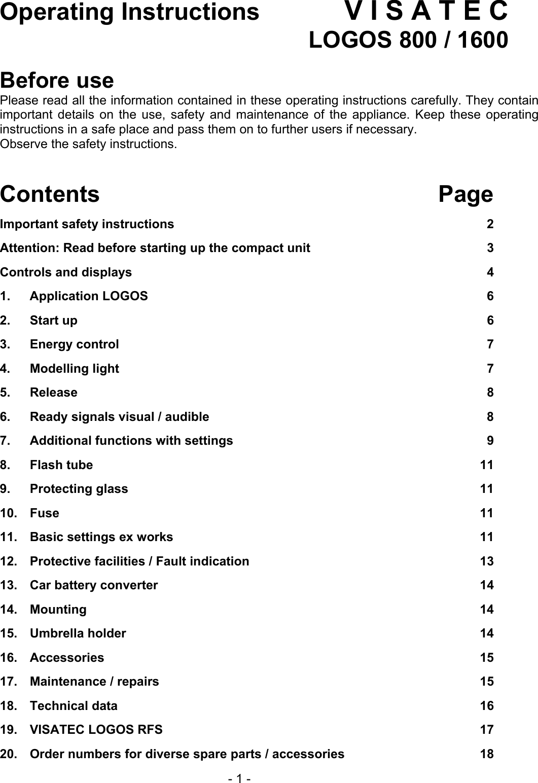 Operating Instructions V I S A T E C   LOGOS 800 / 1600  Before use Please read all the information contained in these operating instructions carefully. They contain important details on the use, safety and maintenance of the appliance. Keep these operating instructions in a safe place and pass them on to further users if necessary. Observe the safety instructions.   Contents Page Important safety instructions  2 Attention: Read before starting up the compact unit  3 Controls and displays  4 1. Application LOGOS  6 2.  Start up  6 3.  Energy control  7 4.  Modelling light  7 5.  Release  8 6.  Ready signals visual / audible  8 7.  Additional functions with settings  9 8.  Flash tube  11 9.  Protecting glass  11 10.  Fuse  11 11.  Basic settings ex works  11 12.  Protective facilities / Fault indication  13 13.  Car battery converter  14 14.  Mounting 14 15.  Umbrella holder  14 16.  Accessories 15 17.  Maintenance / repairs  15 18.  Technical data  16 19.  VISATEC LOGOS RFS  17 20.  Order numbers for diverse spare parts / accessories  18   - 1 - 