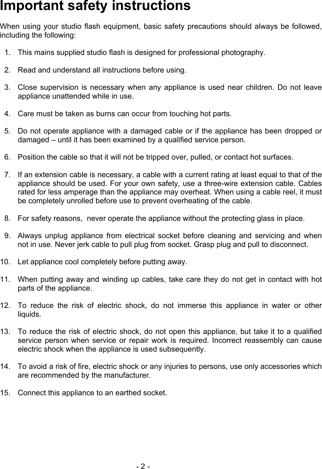 Important safety instructions  When using your studio flash equipment, basic safety precautions should always be followed, including the following:  1.  This mains supplied studio flash is designed for professional photography.   2.  Read and understand all instructions before using.  3.  Close supervision is necessary when any appliance is used near children. Do not leave appliance unattended while in use.  4.  Care must be taken as burns can occur from touching hot parts.  5.  Do not operate appliance with a damaged cable or if the appliance has been dropped or damaged – until it has been examined by a qualified service person.  6.  Position the cable so that it will not be tripped over, pulled, or contact hot surfaces.  7.  If an extension cable is necessary, a cable with a current rating at least equal to that of the appliance should be used. For your own safety, use a three-wire extension cable. Cables rated for less amperage than the appliance may overheat. When using a cable reel, it must be completely unrolled before use to prevent overheating of the cable.  8.  For safety reasons,  never operate the appliance without the protecting glass in place.  9.  Always unplug appliance from electrical socket before cleaning and servicing and when not in use. Never jerk cable to pull plug from socket. Grasp plug and pull to disconnect.   10.  Let appliance cool completely before putting away.  11.  When putting away and winding up cables, take care they do not get in contact with hot parts of the appliance.  12.  To reduce the risk of electric shock, do not immerse this appliance in water or other liquids.  13.  To reduce the risk of electric shock, do not open this appliance, but take it to a qualified service person when service or repair work is required. Incorrect reassembly can cause electric shock when the appliance is used subsequently.  14.  To avoid a risk of fire, electric shock or any injuries to persons, use only accessories which are recommended by the manufacturer.  15.  Connect this appliance to an earthed socket.   - 2 - 