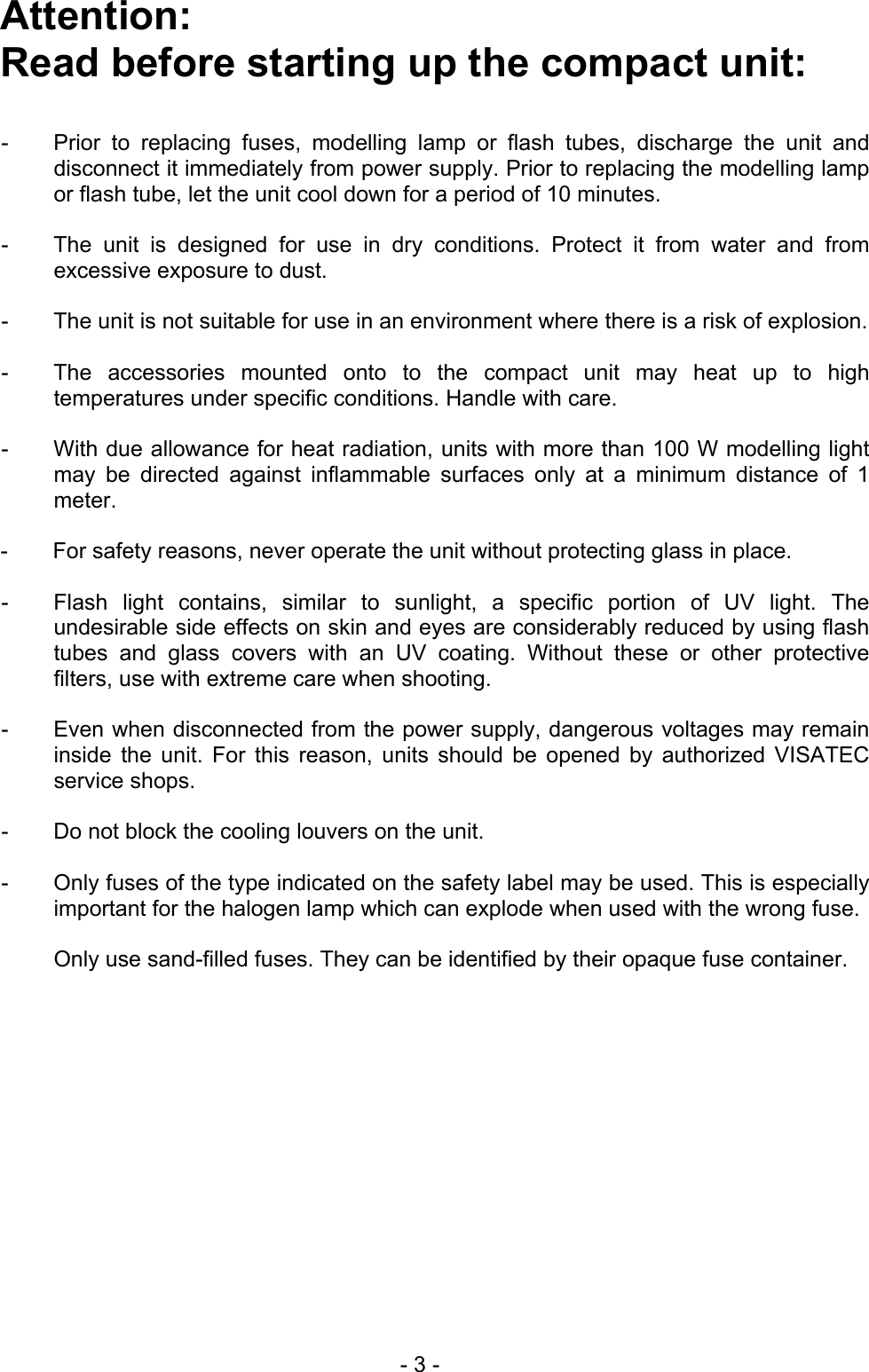 Attention:  Read before starting up the compact unit:   -  Prior to replacing fuses, modelling lamp or flash tubes, discharge the unit anddisconnect it immediately from power supply. Prior to replacing the modelling lamp or flash tube, let the unit cool down for a period of 10 minutes.  -  The unit is designed for use in dry conditions. Protect it from water and fromexcessive exposure to dust.  -  The unit is not suitable for use in an environment where there is a risk of explosion. -  The accessories mounted onto to the compact unit may heat up to hightemperatures under specific conditions. Handle with care.  -  With due allowance for heat radiation, units with more than 100 W modelling lightmay be directed against inflammable surfaces only at a minimum distance of 1meter.  -  For safety reasons, never operate the unit without protecting glass in place.   -  Flash light contains, similar to sunlight, a specific portion of UV light. Theundesirable side effects on skin and eyes are considerably reduced by using flashtubes and glass covers with an UV coating. Without these or other protectivefilters, use with extreme care when shooting.  -  Even when disconnected from the power supply, dangerous voltages may remain inside the unit. For this reason, units should be opened by authorized VISATECservice shops.  -   Do not block the cooling louvers on the unit.   -  Only fuses of the type indicated on the safety label may be used. This is especiallyimportant for the halogen lamp which can explode when used with the wrong fuse.   Only use sand-filled fuses. They can be identified by their opaque fuse container.   - 3 - 
