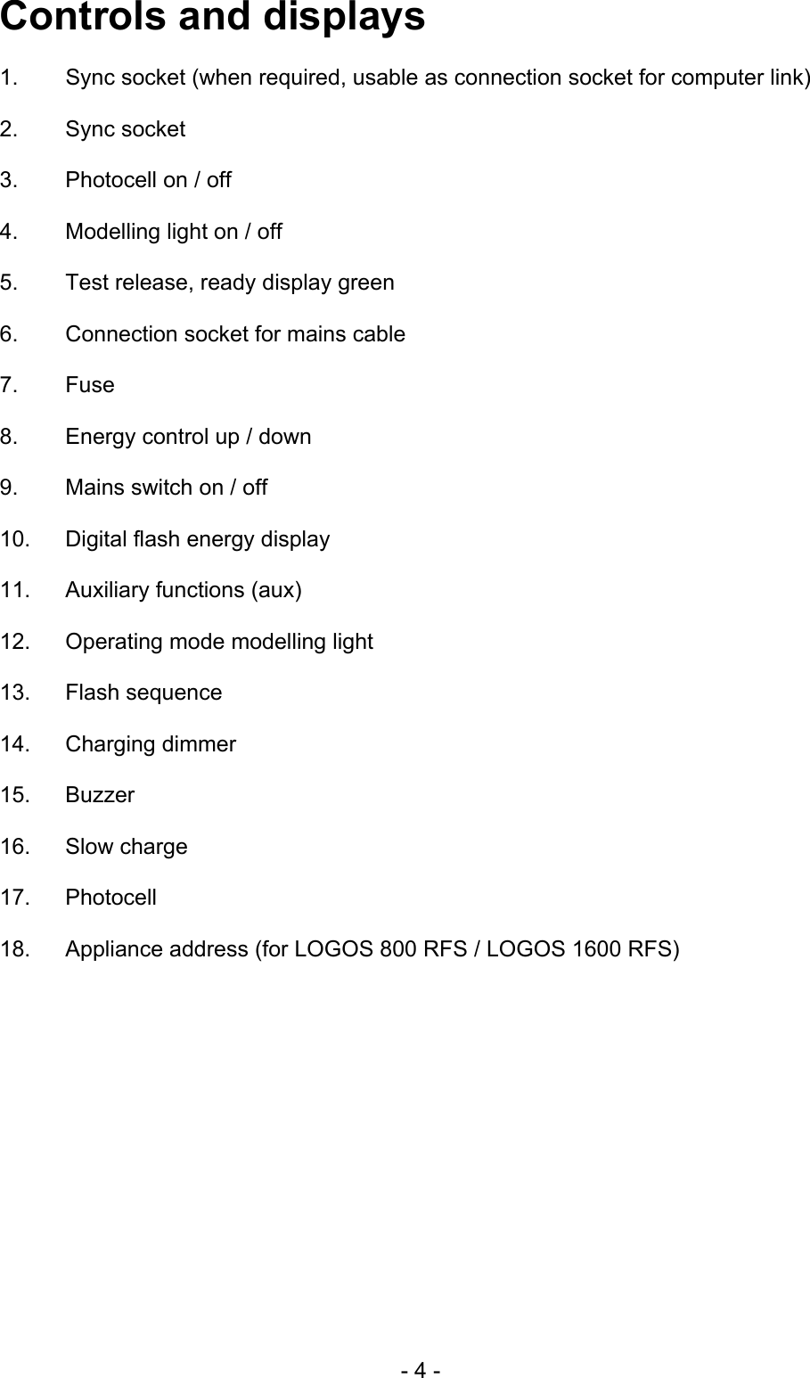 Controls and displays  1.  Sync socket (when required, usable as connection socket for computer link)  2.   Sync socket  3.   Photocell on / off  4.   Modelling light on / off  5.   Test release, ready display green  6.   Connection socket for mains cable  7.   Fuse  8.   Energy control up / down  9.   Mains switch on / off  10.  Digital flash energy display  11.  Auxiliary functions (aux)  12.  Operating mode modelling light  13. Flash sequence  14. Charging dimmer  15. Buzzer  16. Slow charge  17. Photocell  18.  Appliance address (for LOGOS 800 RFS / LOGOS 1600 RFS)    - 4 - 