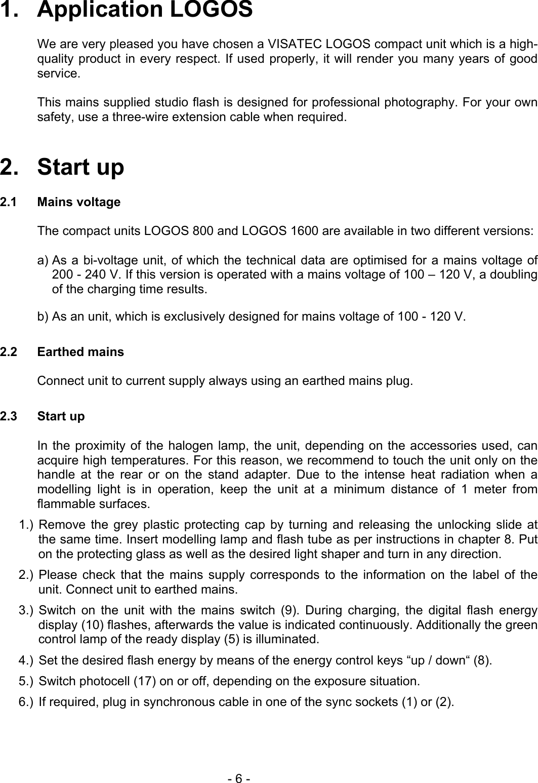 1.   Application LOGOS    We are very pleased you have chosen a VISATEC LOGOS compact unit which is a high-quality product in every respect. If used properly, it will render you many years of good service.    This mains supplied studio flash is designed for professional photography. For your own safety, use a three-wire extension cable when required.   2.   Start up  2.1 Mains voltage  The compact units LOGOS 800 and LOGOS 1600 are available in two different versions:  a) As a bi-voltage unit, of which the technical data are optimised for a mains voltage of 200 - 240 V. If this version is operated with a mains voltage of 100 – 120 V, a doubling of the charging time results. b) As an unit, which is exclusively designed for mains voltage of 100 - 120 V.  2.2 Earthed mains  Connect unit to current supply always using an earthed mains plug.  2.3 Start up    In the proximity of the halogen lamp, the unit, depending on the accessories used, can acquire high temperatures. For this reason, we recommend to touch the unit only on the handle at the rear or on the stand adapter. Due to the intense heat radiation when a modelling light is in operation, keep the unit at a minimum distance of 1 meter from flammable surfaces. 1.) Remove the grey plastic protecting cap by turning and releasing the unlocking slide at the same time. Insert modelling lamp and flash tube as per instructions in chapter 8. Put on the protecting glass as well as the desired light shaper and turn in any direction. 2.) Please check that the mains supply corresponds to the information on the label of the unit. Connect unit to earthed mains. 3.) Switch on the unit with the mains switch (9). During charging, the digital flash energy display (10) flashes, afterwards the value is indicated continuously. Additionally the green control lamp of the ready display (5) is illuminated. 4.)  Set the desired flash energy by means of the energy control keys “up / down“ (8). 5.)  Switch photocell (17) on or off, depending on the exposure situation. 6.)  If required, plug in synchronous cable in one of the sync sockets (1) or (2).     - 6 - 