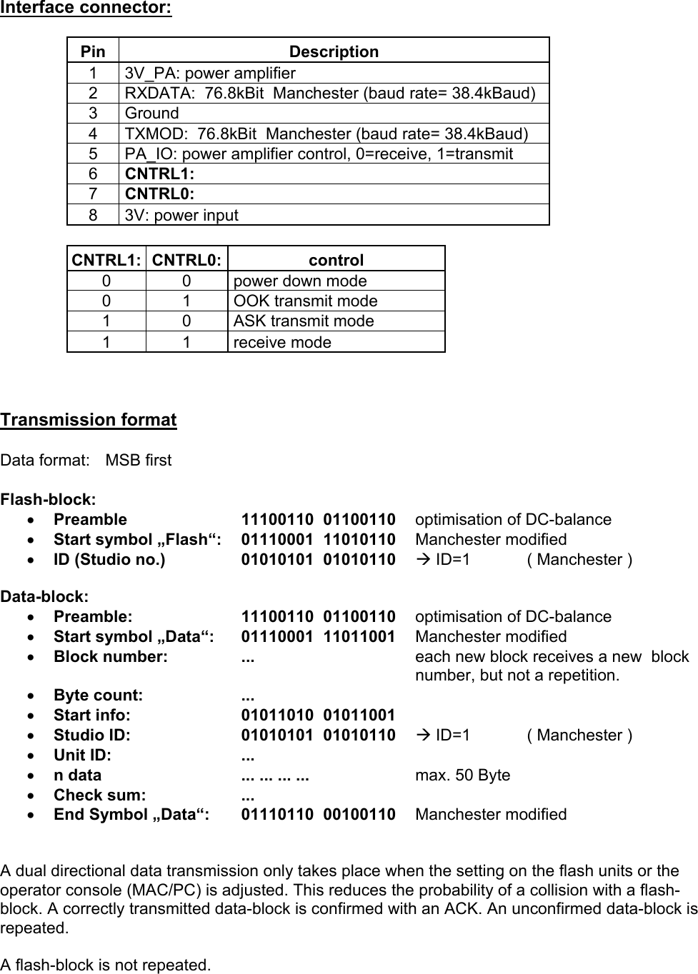 Interface connector:  Pin Description 1   3V_PA: power amplifier 2   RXDATA:  76.8kBit  Manchester (baud rate= 38.4kBaud) 3  Ground 4   TXMOD:  76.8kBit  Manchester (baud rate= 38.4kBaud)  5   PA_IO: power amplifier control, 0=receive, 1=transmit 6   CNTRL1: 7   CNTRL0: 8   3V: power input  CNTRL1: CNTRL0:  control 0  0   power down mode 0  1   OOK transmit mode 1  0   ASK transmit mode 1  1   receive mode    Transmission format  Data format:   MSB first  Flash-block: •  Preamble   11100110  01100110    optimisation of DC-balance •  Start symbol „Flash“:   01110001  11010110 Manchester modified •  ID (Studio no.) 01010101  01010110    Æ ID=1   ( Manchester )   Data-block: •  Preamble:   11100110  01100110    optimisation of DC-balance •  Start symbol „Data“:   01110001  11011001 Manchester modified  •  Block number:  ...    each new block receives a new  block number, but not a repetition. •  Byte count:  ... •  Start info:  01011010  01011001    •  Studio ID: 01010101  01010110    Æ ID=1   ( Manchester ) •  Unit ID:  ... •  n data  ... ... ... ...  max. 50 Byte •  Check sum:  ... •  End Symbol „Data“:   01110110  00100110 Manchester modified   A dual directional data transmission only takes place when the setting on the flash units or the operator console (MAC/PC) is adjusted. This reduces the probability of a collision with a flash-block. A correctly transmitted data-block is confirmed with an ACK. An unconfirmed data-block is repeated.  A flash-block is not repeated.     