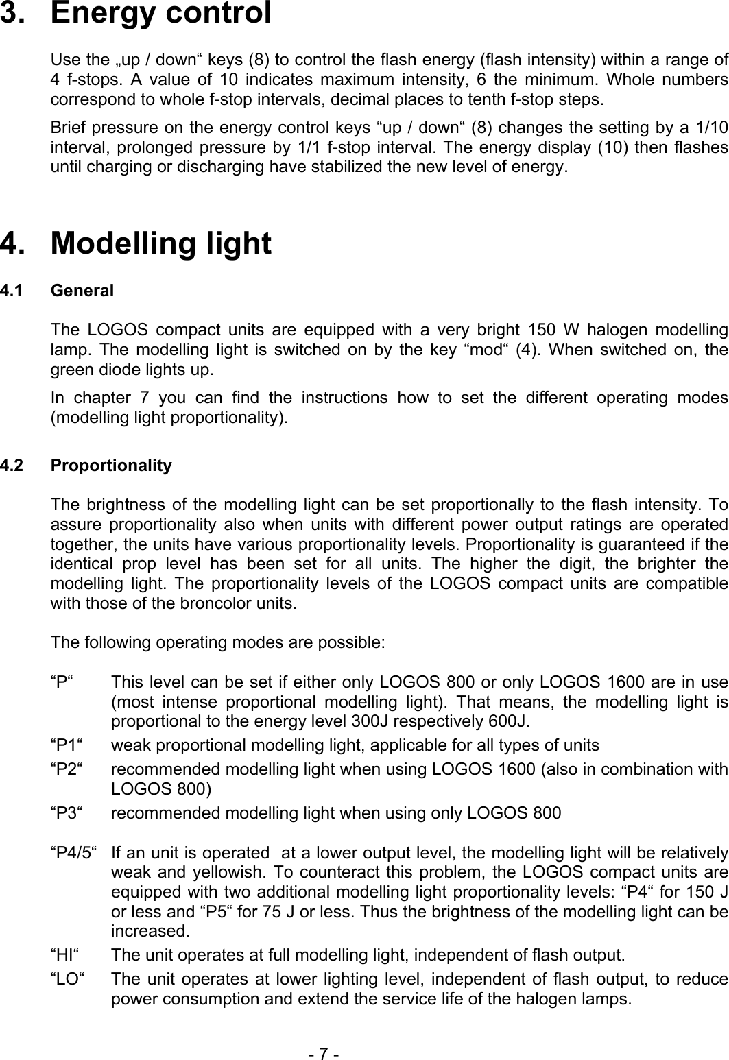 3.   Energy control  Use the „up / down“ keys (8) to control the flash energy (flash intensity) within a range of 4 f-stops. A value of 10 indicates maximum intensity, 6 the minimum. Whole numbers correspond to whole f-stop intervals, decimal places to tenth f-stop steps. Brief pressure on the energy control keys “up / down“ (8) changes the setting by a 1/10 interval, prolonged pressure by 1/1 f-stop interval. The energy display (10) then flashes until charging or discharging have stabilized the new level of energy.   4.   Modelling light  4.1 General  The LOGOS compact units are equipped with a very bright 150 W halogen modelling lamp. The modelling light is switched on by the key “mod“ (4). When switched on, the green diode lights up. In chapter 7 you can find the instructions how to set the different operating modes (modelling light proportionality).  4.2 Proportionality    The brightness of the modelling light can be set proportionally to the flash intensity. To assure proportionality also when units with different power output ratings are operated together, the units have various proportionality levels. Proportionality is guaranteed if the identical prop level has been set for all units. The higher the digit, the brighter the modelling light. The proportionality levels of the LOGOS compact units are compatible with those of the broncolor units.    The following operating modes are possible:  “P“  This level can be set if either only LOGOS 800 or only LOGOS 1600 are in use (most intense proportional modelling light). That means, the modelling light is proportional to the energy level 300J respectively 600J. “P1“  weak proportional modelling light, applicable for all types of units “P2“  recommended modelling light when using LOGOS 1600 (also in combination with LOGOS 800) “P3“  recommended modelling light when using only LOGOS 800  “P4/5“  If an unit is operated  at a lower output level, the modelling light will be relatively weak and yellowish. To counteract this problem, the LOGOS compact units are equipped with two additional modelling light proportionality levels: “P4“ for 150 J or less and “P5“ for 75 J or less. Thus the brightness of the modelling light can be increased. “HI“  The unit operates at full modelling light, independent of flash output. “LO“  The unit operates at lower lighting level, independent of flash output, to reduce power consumption and extend the service life of the halogen lamps.    - 7 - 