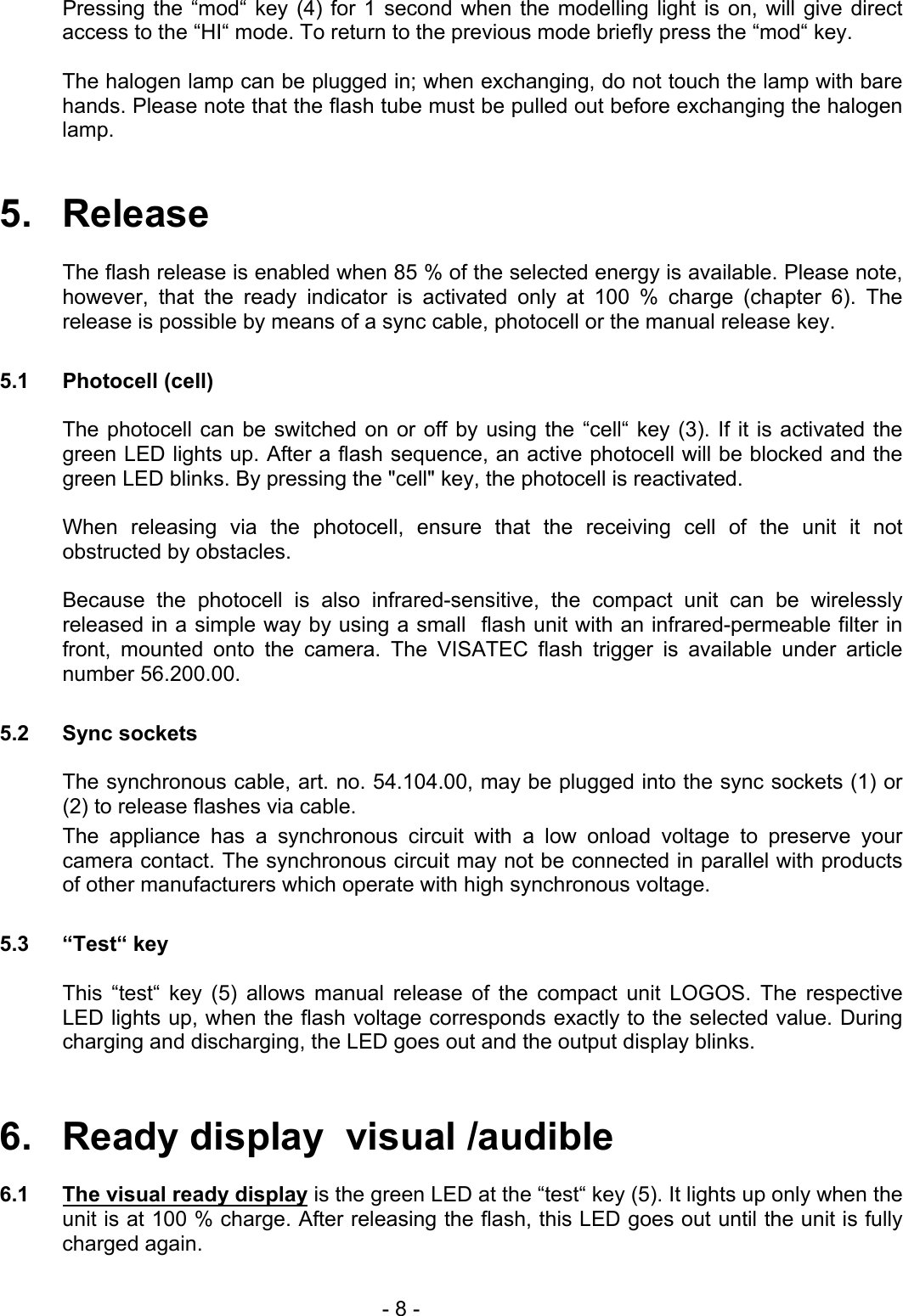   Pressing the “mod“ key (4) for 1 second when the modelling light is on, will give direct access to the “HI“ mode. To return to the previous mode briefly press the “mod“ key.  The halogen lamp can be plugged in; when exchanging, do not touch the lamp with bare hands. Please note that the flash tube must be pulled out before exchanging the halogen lamp.   5.   Release  The flash release is enabled when 85 % of the selected energy is available. Please note, however, that the ready indicator is activated only at 100 % charge (chapter 6). The release is possible by means of a sync cable, photocell or the manual release key.  5.1 Photocell (cell)  The photocell can be switched on or off by using the “cell“ key (3). If it is activated the green LED lights up. After a flash sequence, an active photocell will be blocked and the green LED blinks. By pressing the &quot;cell&quot; key, the photocell is reactivated.  When releasing via the photocell, ensure that the receiving cell of the unit it not obstructed by obstacles.  Because the photocell is also infrared-sensitive, the compact unit can be wirelessly released in a simple way by using a small  flash unit with an infrared-permeable filter in front, mounted onto the camera. The VISATEC flash trigger is available under article number 56.200.00.  5.2 Sync sockets  The synchronous cable, art. no. 54.104.00, may be plugged into the sync sockets (1) or (2) to release flashes via cable. The appliance has a synchronous circuit with a low onload voltage to preserve your camera contact. The synchronous circuit may not be connected in parallel with products of other manufacturers which operate with high synchronous voltage.  5.3 “Test“ key    This “test“ key (5) allows manual release of the compact unit LOGOS. The respective LED lights up, when the flash voltage corresponds exactly to the selected value. During charging and discharging, the LED goes out and the output display blinks.   6.   Ready display  visual /audible  6.1  The visual ready display is the green LED at the “test“ key (5). It lights up only when the unit is at 100 % charge. After releasing the flash, this LED goes out until the unit is fully charged again.   - 8 - 