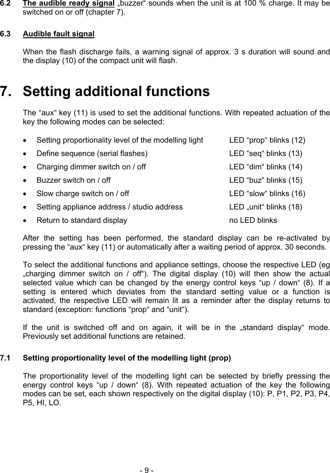  6.2  The audible ready signal „buzzer“ sounds when the unit is at 100 % charge. It may be switched on or off (chapter 7).  6.3  Audible fault signal  When the flash discharge fails, a warning signal of approx. 3 s duration will sound and the display (10) of the compact unit will flash.   7.   Setting additional functions  The “aux“ key (11) is used to set the additional functions. With repeated actuation of the key the following modes can be selected:  •  Setting proportionality level of the modelling light  LED “prop“ blinks (12) •  Define sequence (serial flashes)  LED “seq“ blinks (13) •  Charging dimmer switch on / off  LED “dim“ blinks (14) •  Buzzer switch on / off  LED “buz“ blinks (15) •  Slow charge switch on / off  LED “slow“ blinks (16) •  Setting appliance address / studio address  LED „unit“ blinks (18) •  Return to standard display  no LED blinks  After the setting has been performed, the standard display can be re-activated by pressing the “aux“ key (11) or automatically after a waiting period of approx. 30 seconds.  To select the additional functions and appliance settings, choose the respective LED (eg „charging dimmer switch on / off“). The digital display (10) will then show the actual selected value which can be changed by the energy control keys “up / down“ (8). If a setting is entered which deviates from the standard setting value or a function is activated, the respective LED will remain lit as a reminder after the display returns to standard (exception: functions “prop“ and “unit“).  If the unit is switched off and on again, it will be in the „standard display“ mode. Previously set additional functions are retained.  7.1  Setting proportionality level of the modelling light (prop)  The proportionality level of the modelling light can be selected by briefly pressing the energy control keys “up / down“ (8). With repeated actuation of the key the following modes can be set, each shown respectively on the digital display (10): P, P1, P2, P3, P4, P5, HI, LO.   - 9 - 