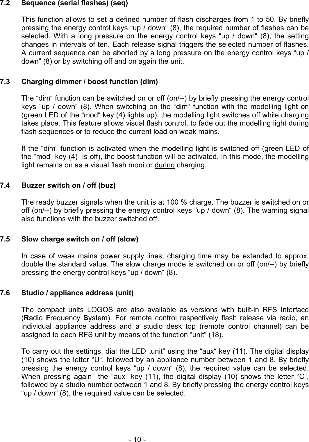  7.2  Sequence (serial flashes) (seq)  This function allows to set a defined number of flash discharges from 1 to 50. By briefly pressing the energy control keys “up / down“ (8), the required number of flashes can be selected. With a long pressure on the energy control keys “up / down“ (8), the setting changes in intervals of ten. Each release signal triggers the selected number of flashes. A current sequence can be aborted by a long pressure on the energy control keys “up / down“ (8) or by switching off and on again the unit.  7.3  Charging dimmer / boost function (dim)  The “dim“ function can be switched on or off (on/--) by briefly pressing the energy control keys “up / down“ (8). When switching on the “dim“ function with the modelling light on (green LED of the “mod“ key (4) lights up), the modelling light switches off while charging takes place. This feature allows visual flash control, to fade out the modelling light during flash sequences or to reduce the current load on weak mains.  If the “dim“ function is activated when the modelling light is switched off (green LED of the “mod“ key (4)  is off), the boost function will be activated. In this mode, the modelling light remains on as a visual flash monitor during charging.  7.4  Buzzer switch on / off (buz)  The ready buzzer signals when the unit is at 100 % charge. The buzzer is switched on or off (on/--) by briefly pressing the energy control keys “up / down“ (8). The warning signal also functions with the buzzer switched off.  7.5  Slow charge switch on / off (slow)  In case of weak mains power supply lines, charging time may be extended to approx. double the standard value. The slow charge mode is switched on or off (on/--) by briefly pressing the energy control keys “up / down“ (8).  7.6  Studio / appliance address (unit)  The compact units LOGOS are also available as versions with built-in RFS Interface (Radio  Frequency  System). For remote control respectively flash release via radio, an individual appliance address and a studio desk top (remote control channel) can be assigned to each RFS unit by means of the function “unit“ (18).  To carry out the settings, dial the LED „unit“ using the “aux“ key (11). The digital display (10) shows the letter “U“, followed by an appliance number between 1 and 8. By briefly pressing the energy control keys “up / down“ (8), the required value can be selected. When pressing again  the “aux“ key (11), the digital display (10) shows the letter “C“, followed by a studio number between 1 and 8. By briefly pressing the energy control keys “up / down“ (8), the required value can be selected.     - 10 - 