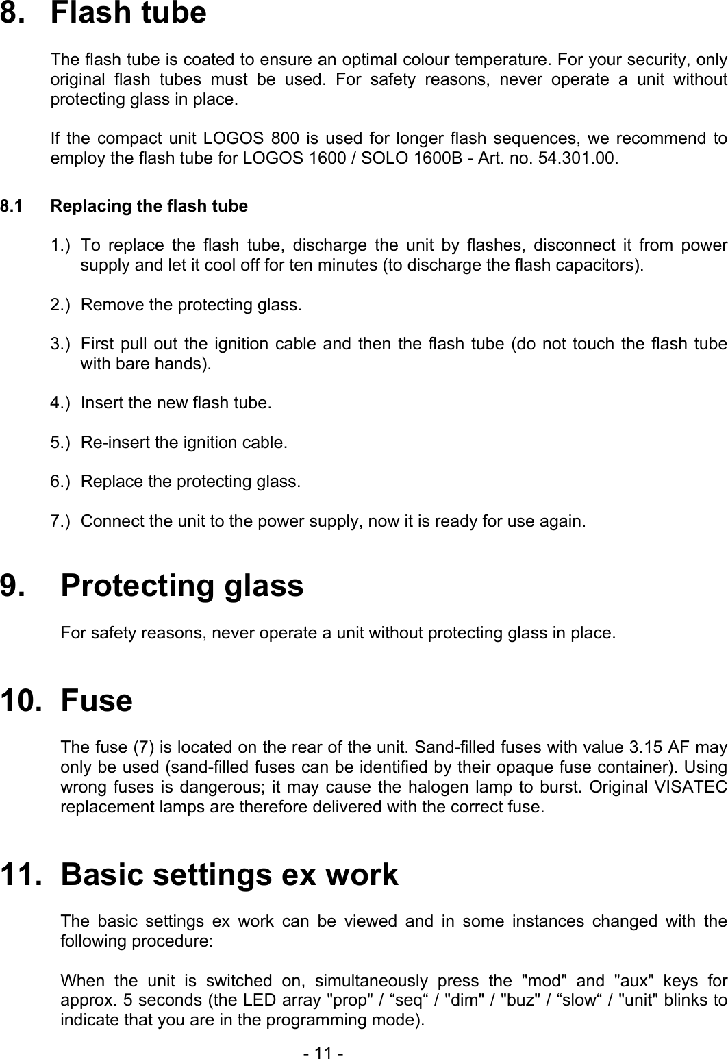 8.   Flash tube  The flash tube is coated to ensure an optimal colour temperature. For your security, only original flash tubes must be used. For safety reasons, never operate a unit without protecting glass in place.  If the compact unit LOGOS 800 is used for longer flash sequences, we recommend to employ the flash tube for LOGOS 1600 / SOLO 1600B - Art. no. 54.301.00.  8.1  Replacing the flash tube  1.)  To replace the flash tube, discharge the unit by flashes, disconnect it from power supply and let it cool off for ten minutes (to discharge the flash capacitors).  2.)   Remove the protecting glass.  3.)   First pull out the ignition cable and then the flash tube (do not touch the flash tube with bare hands).  4.)  Insert the new flash tube.  5.)   Re-insert the ignition cable.  6.)   Replace the protecting glass.  7.)   Connect the unit to the power supply, now it is ready for use again.  9.   Protecting glass  For safety reasons, never operate a unit without protecting glass in place.   10.  Fuse  The fuse (7) is located on the rear of the unit. Sand-filled fuses with value 3.15 AF may only be used (sand-filled fuses can be identified by their opaque fuse container). Using wrong fuses is dangerous; it may cause the halogen lamp to burst. Original VISATEC replacement lamps are therefore delivered with the correct fuse.   11.  Basic settings ex work  The basic settings ex work can be viewed and in some instances changed with the following procedure:  When the unit is switched on, simultaneously press the &quot;mod&quot; and &quot;aux&quot; keys for approx. 5 seconds (the LED array &quot;prop&quot; / “seq“ / &quot;dim&quot; / &quot;buz&quot; / “slow“ / &quot;unit&quot; blinks to indicate that you are in the programming mode).   - 11 - 