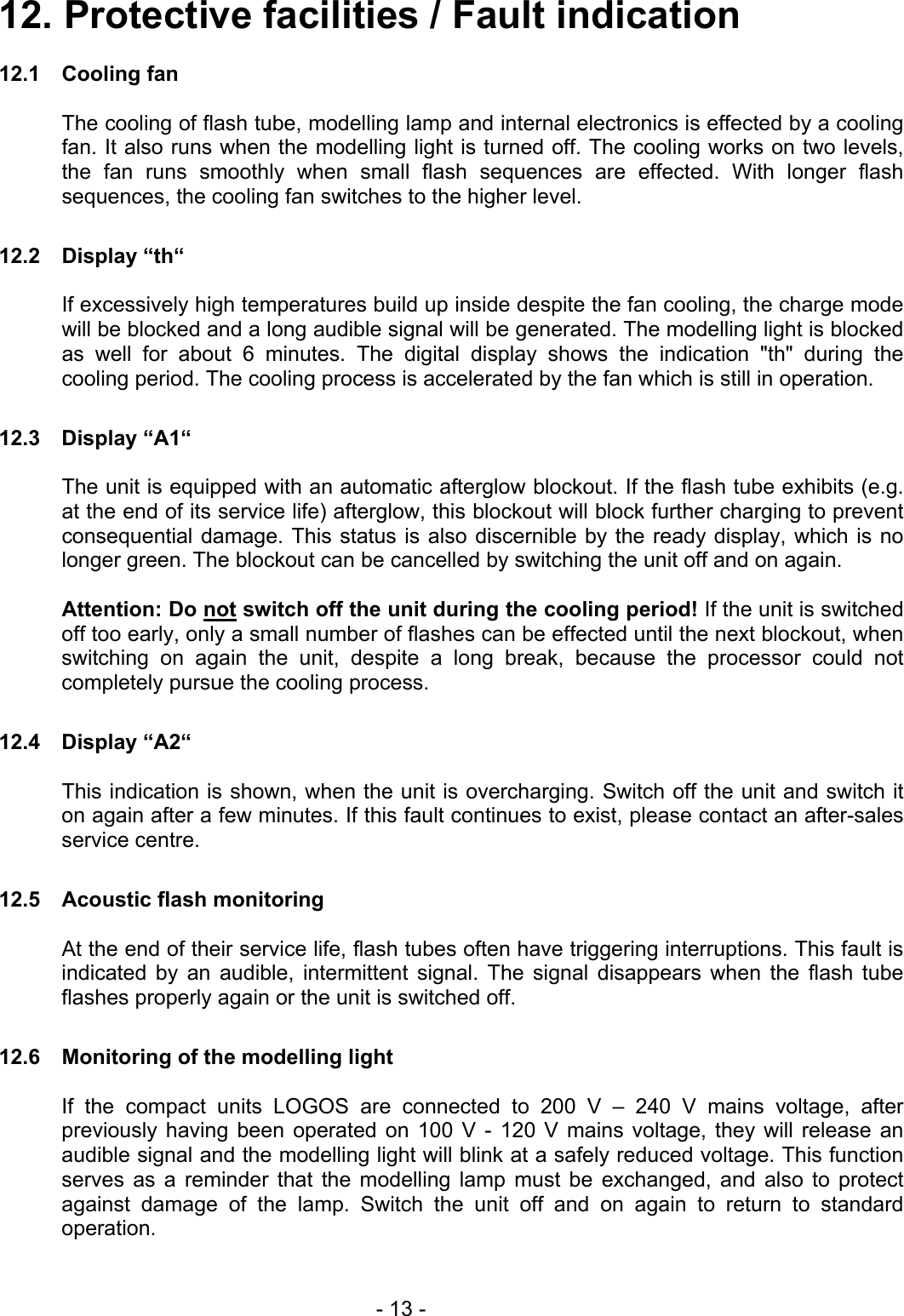 12. Protective facilities / Fault indication  12.1 Cooling fan  The cooling of flash tube, modelling lamp and internal electronics is effected by a cooling fan. It also runs when the modelling light is turned off. The cooling works on two levels, the fan runs smoothly when small flash sequences are effected. With longer flash sequences, the cooling fan switches to the higher level.  12.2 Display “th“    If excessively high temperatures build up inside despite the fan cooling, the charge mode will be blocked and a long audible signal will be generated. The modelling light is blocked as well for about 6 minutes. The digital display shows the indication &quot;th&quot; during the cooling period. The cooling process is accelerated by the fan which is still in operation.  12.3 Display “A1“    The unit is equipped with an automatic afterglow blockout. If the flash tube exhibits (e.g. at the end of its service life) afterglow, this blockout will block further charging to prevent consequential damage. This status is also discernible by the ready display, which is no longer green. The blockout can be cancelled by switching the unit off and on again.  Attention: Do not switch off the unit during the cooling period! If the unit is switched off too early, only a small number of flashes can be effected until the next blockout, when switching on again the unit, despite a long break, because the processor could not completely pursue the cooling process.  12.4 Display “A2“    This indication is shown, when the unit is overcharging. Switch off the unit and switch it on again after a few minutes. If this fault continues to exist, please contact an after-sales service centre.  12.5  Acoustic flash monitoring    At the end of their service life, flash tubes often have triggering interruptions. This fault is indicated by an audible, intermittent signal. The signal disappears when the flash tube flashes properly again or the unit is switched off.  12.6  Monitoring of the modelling light  If the compact units LOGOS are connected to 200 V – 240 V mains voltage, after previously having been operated on 100 V - 120 V mains voltage, they will release an audible signal and the modelling light will blink at a safely reduced voltage. This function serves as a reminder that the modelling lamp must be exchanged, and also to protect against damage of the lamp. Switch the unit off and on again to return to standard operation.    - 13 - 