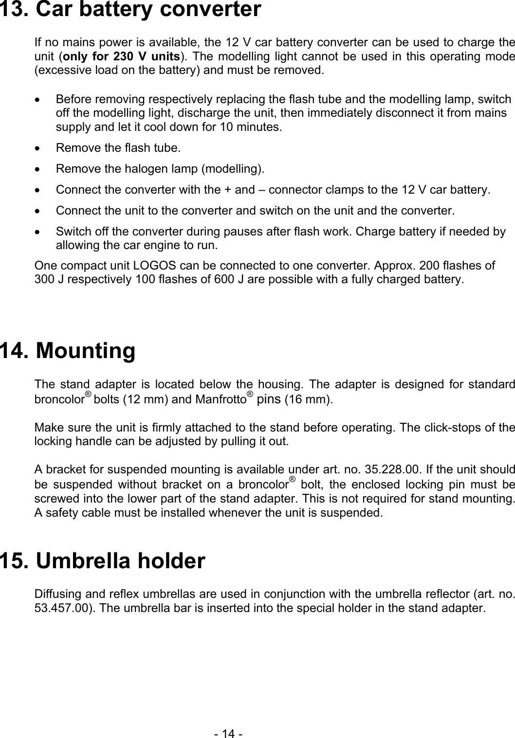  13. Car battery converter  If no mains power is available, the 12 V car battery converter can be used to charge the unit (only for 230 V units). The modelling light cannot be used in this operating mode (excessive load on the battery) and must be removed.  •  Before removing respectively replacing the flash tube and the modelling lamp, switch off the modelling light, discharge the unit, then immediately disconnect it from mains supply and let it cool down for 10 minutes. •  Remove the flash tube. •  Remove the halogen lamp (modelling). •  Connect the converter with the + and – connector clamps to the 12 V car battery. •  Connect the unit to the converter and switch on the unit and the converter. •  Switch off the converter during pauses after flash work. Charge battery if needed by allowing the car engine to run. One compact unit LOGOS can be connected to one converter. Approx. 200 flashes of 300 J respectively 100 flashes of 600 J are possible with a fully charged battery.   14. Mounting  The stand adapter is located below the housing. The adapter is designed for standard broncolor® bolts (12 mm) and Manfrotto® pins (16 mm).  Make sure the unit is firmly attached to the stand before operating. The click-stops of the locking handle can be adjusted by pulling it out.  A bracket for suspended mounting is available under art. no. 35.228.00. If the unit should be suspended without bracket on a broncolor® bolt, the enclosed locking pin must be screwed into the lower part of the stand adapter. This is not required for stand mounting. A safety cable must be installed whenever the unit is suspended.   15. Umbrella holder  Diffusing and reflex umbrellas are used in conjunction with the umbrella reflector (art. no. 53.457.00). The umbrella bar is inserted into the special holder in the stand adapter.    - 14 - 