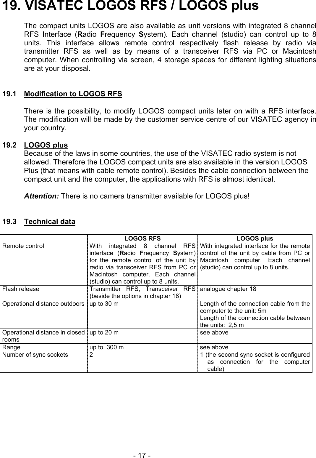 19. VISATEC LOGOS RFS / LOGOS plus    The compact units LOGOS are also available as unit versions with integrated 8 channel RFS Interface (Radio  Frequency  System). Each channel (studio) can control up to 8 units. This interface allows remote control respectively flash release by radio via transmitter RFS as well as by means of a transceiver RFS via PC or Macintosh computer. When controlling via screen, 4 storage spaces for different lighting situations are at your disposal.   19.1  Modification to LOGOS RFS  There is the possibility, to modify LOGOS compact units later on with a RFS interface. The modification will be made by the customer service centre of our VISATEC agency in your country.   19.2 LOGOS plus Because of the laws in some countries, the use of the VISATEC radio system is not allowed. Therefore the LOGOS compact units are also available in the version LOGOS Plus (that means with cable remote control). Besides the cable connection between the compact unit and the computer, the applications with RFS is almost identical.   Attention: There is no camera transmitter available for LOGOS plus!   19.3 Technical data   LOGOS RFS  LOGOS plus Remote control  With integrated 8 channel RFS interface (Radio  Frequency  System) for the remote control of the unit by radio via transceiver RFS from PC or Macintosh computer. Each channel (studio) can control up to 8 units. With integrated interface for the remote control of the unit by cable from PC or Macintosh computer. Each channel (studio) can control up to 8 units. Flash release  Transmitter RFS, Transceiver RFS (beside the options in chapter 18)   analogue chapter 18 Operational distance outdoors up to 30 m  Length of the connection cable from the computer to the unit: 5m  Length of the connection cable between the units:  2,5 m Operational distance in closed rooms up to 20 m  see above Range  up to  300 m  see above Number of sync sockets  2  1 (the second sync socket is configured as connection for the computer cable)            - 17 - 