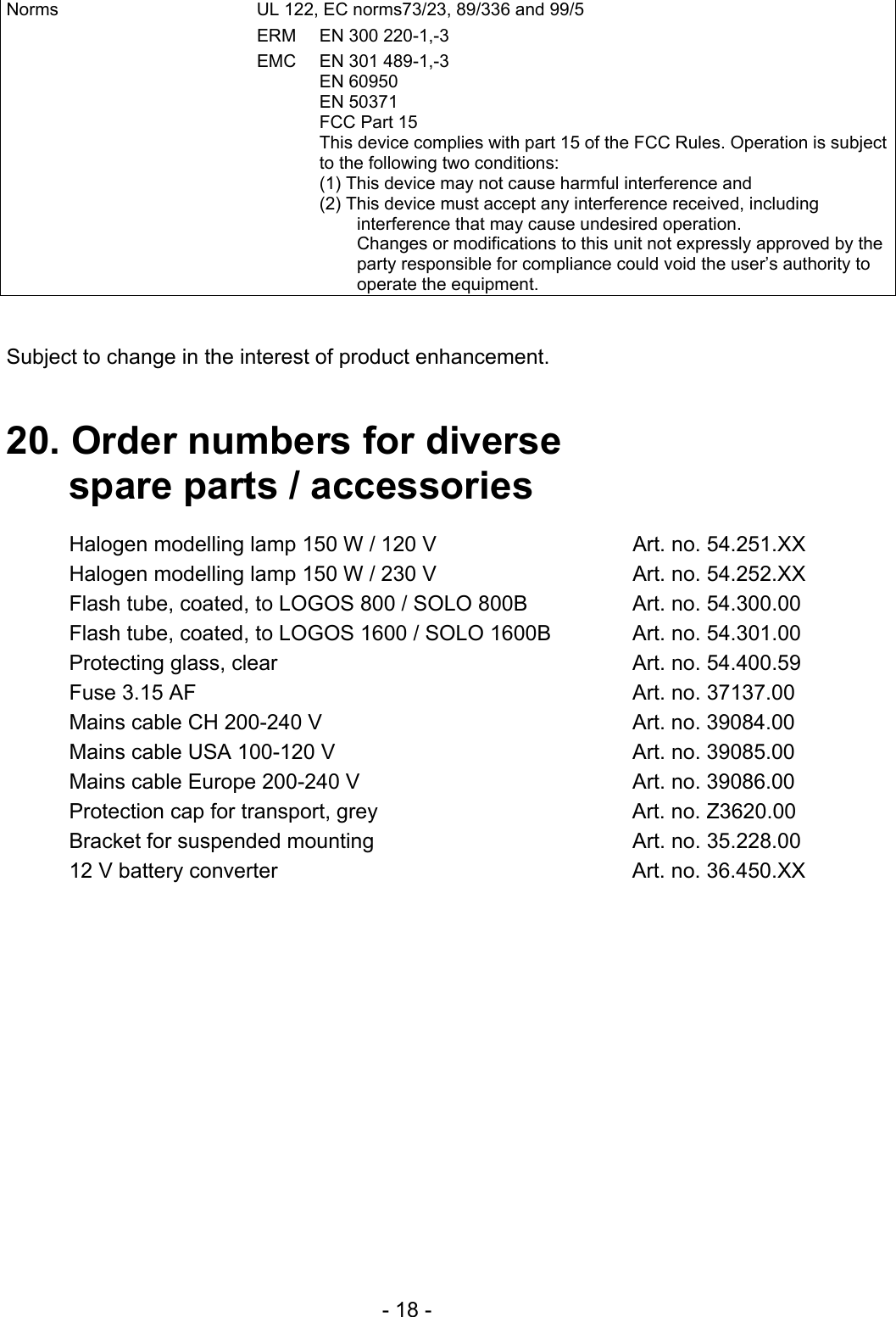   - 18 - Norms  UL 122, EC norms73/23, 89/336 and 99/5 ERM  EN 300 220-1,-3 EMC  EN 301 489-1,-3  EN 60950  EN 50371   FCC Part 15 This device complies with part 15 of the FCC Rules. Operation is subject to the following two conditions: (1) This device may not cause harmful interference and (2) This device must accept any interference received, including interference that may cause undesired operation. Changes or modifications to this unit not expressly approved by the party responsible for compliance could void the user’s authority to operate the equipment.   Subject to change in the interest of product enhancement.   20. Order numbers for diverse    spare parts / accessories  Halogen modelling lamp 150 W / 120 V  Art. no. 54.251.XX Halogen modelling lamp 150 W / 230 V  Art. no. 54.252.XX Flash tube, coated, to LOGOS 800 / SOLO 800B  Art. no. 54.300.00 Flash tube, coated, to LOGOS 1600 / SOLO 1600B  Art. no. 54.301.00 Protecting glass, clear  Art. no. 54.400.59 Fuse 3.15 AF  Art. no. 37137.00 Mains cable CH 200-240 V  Art. no. 39084.00 Mains cable USA 100-120 V  Art. no. 39085.00 Mains cable Europe 200-240 V  Art. no. 39086.00 Protection cap for transport, grey  Art. no. Z3620.00 Bracket for suspended mounting  Art. no. 35.228.00 12 V battery converter  Art. no. 36.450.XX  