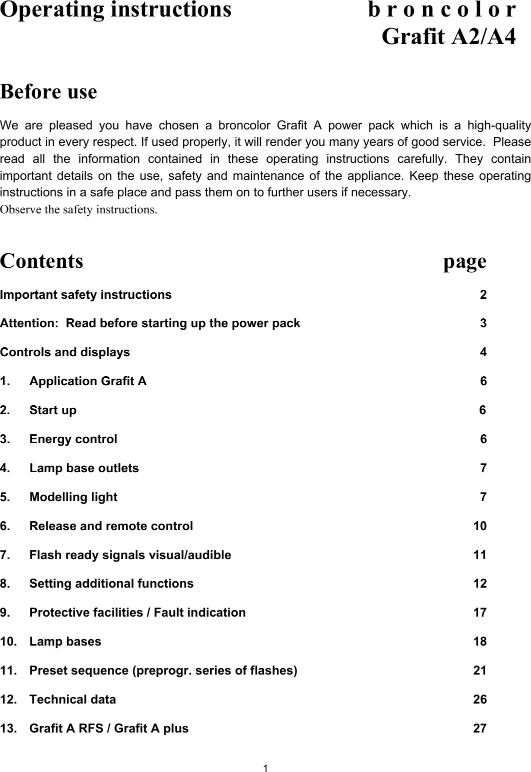 Operating instructions    b r o n c o l o r  Grafit A2/A4   Before use  We are pleased you have chosen a broncolor Grafit A power pack which is a high-quality product in every respect. If used properly, it will render you many years of good service.  Please read all the information contained in these operating instructions carefully. They contain important details on the use, safety and maintenance of the appliance. Keep these operating instructions in a safe place and pass them on to further users if necessary. Observe the safety instructions.   Contents   page Important safety instructions  2 Attention:  Read before starting up the power pack  3 Controls and displays  4 1.   Application Grafit A  6  2.  Start up           6  3.   Energy control  6 4.   Lamp base outlets  7 5.  Modelling light  7 6.   Release and remote control  10 7.   Flash ready signals visual/audible  11 8.   Setting additional functions  12 9. Protective facilities / Fault indication  17 10. Lamp bases  18 11.  Preset sequence (preprogr. series of flashes)  21 12.   Technical data  26 13.   Grafit A RFS / Grafit A plus  27 1 
