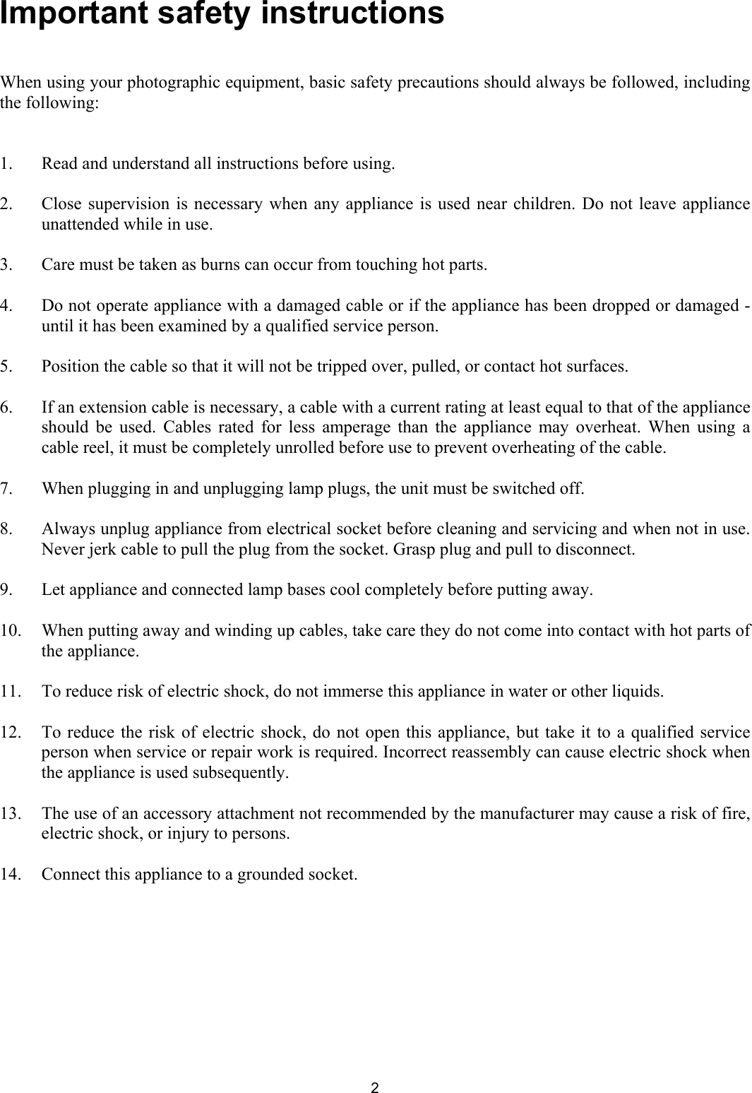 Important safety instructions   When using your photographic equipment, basic safety precautions should always be followed, including the following:    1.  Read and understand all instructions before using.   2.  Close supervision is necessary when any appliance is used near children. Do not leave appliance unattended while in use.   3.  Care must be taken as burns can occur from touching hot parts.   4.  Do not operate appliance with a damaged cable or if the appliance has been dropped or damaged - until it has been examined by a qualified service person.   5.  Position the cable so that it will not be tripped over, pulled, or contact hot surfaces.    6.   If an extension cable is necessary, a cable with a current rating at least equal to that of the appliance should be used. Cables rated for less amperage than the appliance may overheat. When using a cable reel, it must be completely unrolled before use to prevent overheating of the cable.   7.  When plugging in and unplugging lamp plugs, the unit must be switched off.    8.  Always unplug appliance from electrical socket before cleaning and servicing and when not in use. Never jerk cable to pull the plug from the socket. Grasp plug and pull to disconnect.   9.  Let appliance and connected lamp bases cool completely before putting away.   10.   When putting away and winding up cables, take care they do not come into contact with hot parts of the appliance.   11.  To reduce risk of electric shock, do not immerse this appliance in water or other liquids.   12.  To reduce the risk of electric shock, do not open this appliance, but take it to a qualified service person when service or repair work is required. Incorrect reassembly can cause electric shock when the appliance is used subsequently.   13.  The use of an accessory attachment not recommended by the manufacturer may cause a risk of fire, electric shock, or injury to persons.   14.  Connect this appliance to a grounded socket.    2 